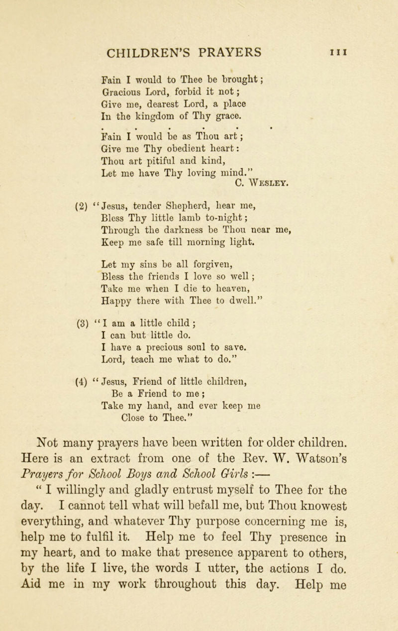 Fain I would to Thee be brought; Gracious Lord, forbid it not; Give me, dearest Lord, a place In the kingdom of Thy grace. • ••••* Fain I would be as Thou art; Give me Thy obedient heart: Thou art pitiful and kind, Let me have Thy loving mind.” C. Wesley. (2) “Jesus, tender Shepherd, hear me, Bless Thy little lamb to-night; Through the darkness be Thou near me, Keep me safe till morning light. Let my sins be all forgiven, Bless the friends I love so well ; Take me when I die to heaven, Happy there with Thee to dwell.” (3) “I am a little child; I can but little do. I have a precious soul to save. Lord, teach me what to do.” (4) “ Jesus, Friend of little children, Be a Friend to me ; Take my hand, and ever keep me Close to Thee.” Not many prayers have been written for older children. Here is an extract from one of the Rev. W. Watson’s Prayers for School Boys and School Girls :— “ I willingly and gladly entrust myself to Thee for the day. I cannot tell what will befall me, but Thou knowest everything, and whatever Thy purpose concerning me is, help me to fulfil it. Help me to feel Thy presence in my heart, and to make that presence apparent to others, by the life I live, the words I utter, the actions I do. Aid me in my work throughout this day. Help me