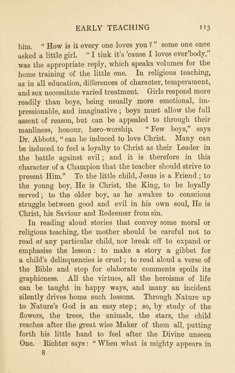 EARLY TEACHING 1*3 him. “ How is it every one loves you ? ” some one once asked a little girl. “ I tink it’s ’cause I loves ever’body,” was the appropriate reply, which speaks volumes for the home training of the little one. In religious teaching, as in all education, differences of character, temperament, and sex necessitate varied treatment. Girls respond more readily than boys, being usually more emotional, im- pressionable, and imaginative ; boys must allow the full assent of reason, but can be appealed to through their manliness, honour, hero-worship. “ Few boys,” says Dr. Abbott, “ can be induced to love Christ. Many can be induced to feel a loyalty to Christ as their Leader in the battle against evil; and it is therefore in this character of a Champion that the teacher should strive to present Him.” To the little child, Jesus is a Friend ; to the young boy, He is Christ, the King, to be loyally served; to the older boy, as he awakes to conscious struggle between good and evil in his own soul, He is Christ, his Saviour and Redeemer from sin. In reading aloud stories that convey some moral or religious teaching, the mother should be careful not to read at any particular child, nor break off to expand or emphasise the lesson: to make a story a gibbet for a child’s delinquencies is cruel; to read aloud a verse of the Bible and stop for elaborate comments spoils its graphicness. All the virtues, all the heroisms of life can be taught in happy ways, and many an incident silently drives home such lessons. Through Nature up to Nature’s God is an easy step; so, by study of the flowers, the trees, the animals, the stars, the child reaches after the great wise Maker of them all, putting forth his little hand to feel after the Divine unseen One. Richter says : “ When what is mighty appears in
