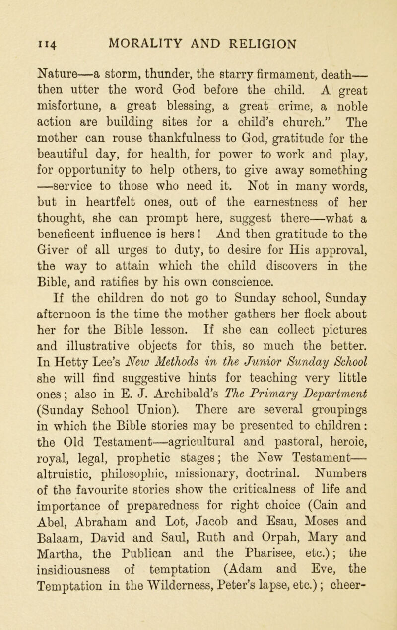 Nature—a storm, thunder, the starry firmament, death— then utter the word God before the child. A great misfortune, a great blessing, a great crime, a noble action are building sites for a child’s church.” The mother can rouse thankfulness to God, gratitude for the beautiful day, for health, for power to work and play, for opportunity to help others, to give away something —service to those who need it. Not in many words, but in heartfelt ones, out of the earnestness of her thought, she can prompt here, suggest there—what a beneficent influence is hers! And then gratitude to the Giver of all urges to duty, to desire for His approval, the way to attain which the child discovers in the Bible, and ratifies by his own conscience. If the children do not go to Sunday school, Sunday afternoon is the time the mother gathers her flock about her for the Bible lesson. If she can collect pictures and illustrative objects for this, so much the better. In Hetty Lee’s New Methods in the Junior Sunday School she will find suggestive hints for teaching very little ones; also in E. J. Archibald’s The Primary Department (Sunday School Union). There are several groupings in which the Bible stories may be presented to children: the Old Testament—agricultural and pastoral, heroic, royal, legal, prophetic stages; the New Testament— altruistic, philosophic, missionary, doctrinal. Numbers of the favourite stories show the criticalness of life and importance of preparedness for right choice (Cain and Abel, Abraham and Lot, Jacob and Esau, Moses and Balaam, David and Saul, Ruth and Orpah, Mary and Martha, the Publican and the Pharisee, etc.); the insidiousness of temptation (Adam and Eve, the Temptation in the Wilderness, Peter’s lapse, etc.); cheer-