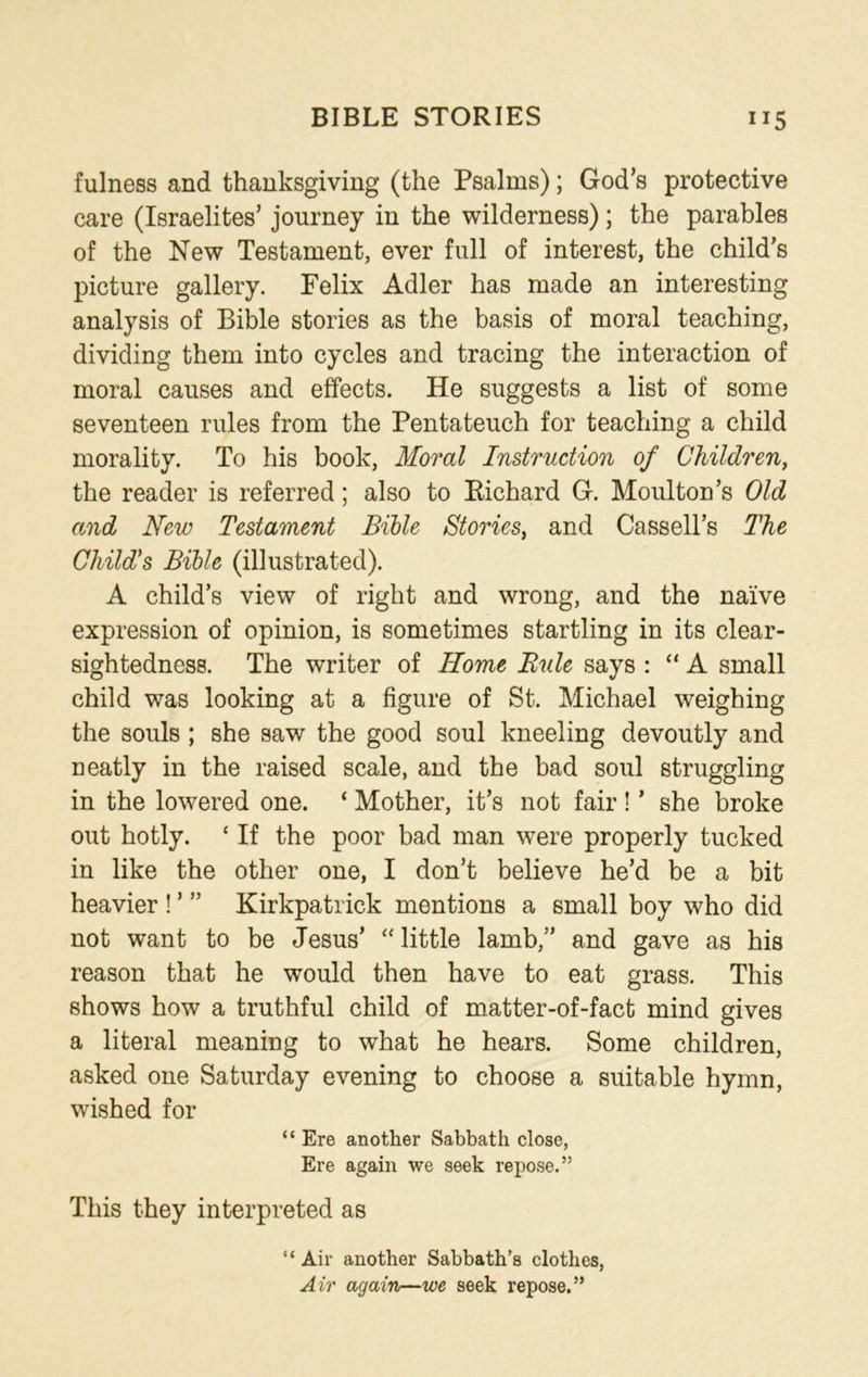 BIBLE STORIES ”5 fulness and thanksgiving (the Psalms); God’s protective care (Israelites’ journey in the wilderness); the parables of the New Testament, ever full of interest, the child’s picture gallery. Felix Adler has made an interesting analysis of Bible stories as the basis of moral teaching, dividing them into cycles and tracing the interaction of moral causes and effects. He suggests a list of some seventeen rules from the Pentateuch for teaching a child morality. To his book, Moral Instruction of Children, the reader is referred; also to Richard G. Moulton’s Old and New Testament Bible Stories, and Cassell’s The Child's Bible (illustrated). A child’s view of right and wrong, and the naive expression of opinion, is sometimes startling in its clear- sightedness. The writer of Home Rule says : “ A small child was looking at a figure of St. Michael weighing the souls ; she saw the good soul kneeling devoutly and neatly in the raised scale, and the bad soul struggling in the lowered one. ‘ Mother, it’s not fair ! ’ she broke out hotly. c If the poor bad man were properly tucked in like the other one, I don’t believe he’d be a bit heavier ! ’ ” Kirkpatrick mentions a small boy who did not want to be Jesus’ “ little lamb,” and gave as his reason that he would then have to eat grass. This shows how a truthful child of matter-of-fact mind gives a literal meaning to what he hears. Some children, asked one Saturday evening to choose a suitable hymn, wished for “ Ere another Sabbath close, Ere again we seek repose.” This they interpreted as “ Air another Sabbath’s clothes, Air again—we seek repose.”