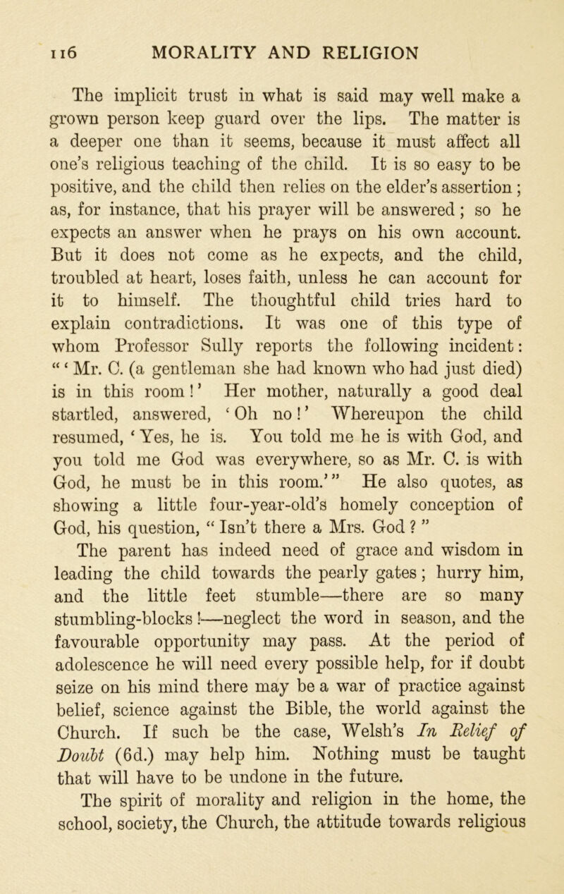 The implicit trust in what is said may well make a grown person keep guard over the lips. The matter is a deeper one than it seems, because it must affect all one’s religious teaching of the child. It is so easy to be positive, and the child then relies on the elder’s assertion ; as, for instance, that his prayer will be answered; so he expects an answer when he prays on his own account. But it does not come as he expects, and the child, troubled at heart, loses faith, unless he can account for it to himself. The thoughtful child tries hard to explain contradictions. It was one of this type of whom Professor Sully reports the following incident: “ ‘ Mr. C. (a gentleman she had known who had just died) is in this room ! * Her mother, naturally a good deal startled, answered, ‘Oh no! ’ Whereupon the child resumed, ‘ Yes, he is. You told me he is with God, and you told me God was everywhere, so as Mr. C. is with God, he must be in this room.”’ He also quotes, as showing a little four-year-old’s homely conception of God, his question, “ Isn’t there a Mrs. God ? ” The parent has indeed need of grace and wisdom in leading the child towards the pearly gates; hurry him, and the little feet stumble—there are so many stumbling-blocks!—neglect the word in season, and the favourable opportunity may pass. At the period of adolescence he will need every possible help, for if doubt seize on his mind there may be a war of practice against belief, science against the Bible, the world against the Church. If such be the case, Welsh’s In Relief of Doubt (6d.) may help him. Nothing must be taught that will have to be undone in the future. The spirit of morality and religion in the home, the school, society, the Church, the attitude towards religious