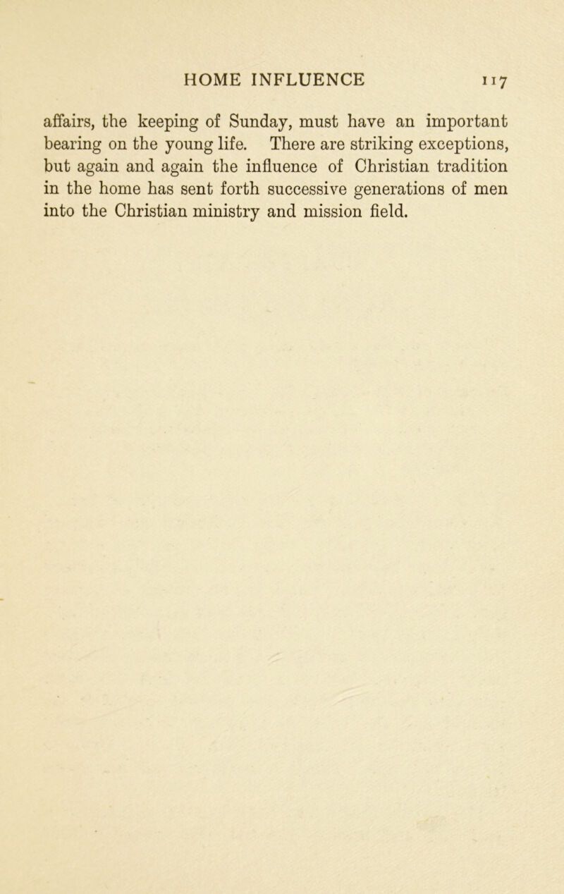 affairs, the keeping of Sunday, must have an important bearing on the young life. There are striking exceptions, but again and again the influence of Christian tradition in the home has sent forth successive generations of men into the Christian ministry and mission field.