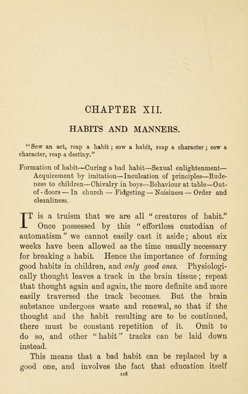 CHAPTER XII. HABITS AND MANNERS. “Sow an act, reap a habit; sow a habit, reap a character; sow a character, reap a destiny.” Formation of habit—Curing a bad habit—Sexual enlightenment— Acquirement by imitation—Inculcation of principles—Rude- ness to children—Chivalry in boys—Behaviour at table—Out- of - doors — In church — Fidgeting — Noisiness — Order and cleanliness. IT is a truism that we are all “ creatures of habit.” Once possessed by this “ effortless custodian of automatism ” we cannot easily cast it aside; about six weeks have been allowed as the time usually necessary for breaking a habit. Hence the importance of forming good habits in children, and only good ones. Physiologi- cally thought leaves a track in the brain tissue; repeat that thought again and again, the more definite and more easily traversed the track becomes. But the brain substance undergoes waste and renewal, so that if the thought and the habit resulting are to be continued, there must be constant repetition of it. Omit to do so, and other “ habit ” tracks can be laid down instead. This means that a bad habit can be replaced by a tjood one, and involves the fact that education itself O 7