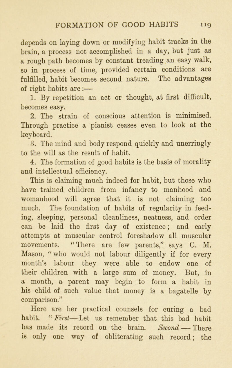 depends on laying down or modifying habit tracks in the brain, a process not accomplished in a day, but just as a rough path becomes by constant treading an easy walk, so in process of time, provided certain conditions are fulfilled, habit becomes second nature. The advantages of right habits are :— 1. By repetition an act or thought, at first difficult, becomes easy. 2. The strain of conscious attention is minimised. Through practice a pianist ceases even to look at the keyboard. 3. The mind and body respond quickly and unerringly to the will as the result of habit. 4. The formation of good habits is the basis of morality and intellectual efficiency. This is claiming much indeed for habit, but those who have trained children from infancy to manhood and womanhood will agree that it is not claiming too much. The foundation of habits of regularity in feed- ing, sleeping, personal cleanliness, neatness, and order can be laid the first day of existence; and early attempts at muscular control foreshadow all muscular movements. “ There are few parents,” says C. M. Mason, “ who would not labour diligently if for every month’s labour they were able to endow one of their children with a large sum of money. But, in a month, a parent may begin to form a habit in his child of such value that money is a bagatelle by comparison.” Here are her practical counsels for curing a bad habit. “ First—Let us remember that this bad habit has made its record on the brain. Second — There is only one way of obliterating such record; the