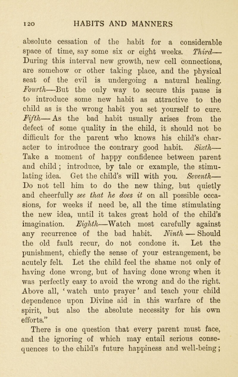 absolute cessation of the habit for a considerable space of time, say some six or eight weeks. Third— During this interval new growth, new cell connections, are somehow or other taking place, and the physical seat of the evil is undergoing a natural healing. Fourth—But the only way to secure this pause is to introduce some new habit as attractive to the child as is the wrong habit you set yourself to cure. Fifth— As the bad habit usually arises from the defect of some quality in the child, it should not be difficult for the parent who knows his child’s char- acter to introduce the contrary good habit. Sixth— Take a moment of happy confidence between parent and child ; introduce, by tale or example, the stimu- lating idea. Get the child’s will with you. Seventh— Do not tell him to do the new thing, but quietly and cheerfully see that he does it on all possible occa- sions, for weeks if need be, all the time stimulating the new idea, until it takes great hold of the child’s imagination. Eighth—Watch most carefully against any recurrence of the bad habit. Ninth — Should the old fault recur, do not condone it. Let the punishment, chiefly the sense of your estrangement, be acutely felt. Let the child feel the shame not only of having done wrong, but of having done wrong when it was perfectly easy to avoid the wrong and do the right. Above all, ‘ watch unto prayer ’ and teach your child dependence upon Divine aid in this warfare of the spirit, but also the absolute necessity for his own efforts.” There is one question that every parent must face, and the ignoring of which may entail serious conse- quences to the child’s future happiness and well-being;
