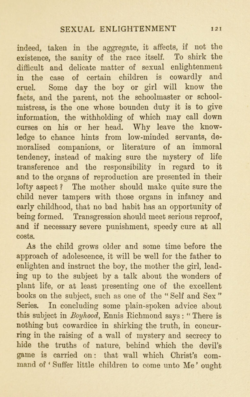 indeed, taken in the aggregate, it affects, if not the existence, the sanity of the race itself. To shirk the difficult and delicate matter of sexual enlightenment in the case of certain children is cowardly and cruel. Some day the boy or girl will know the facts, and the parent, not the schoolmaster or school- mistress, is the one whose bounden duty it is to give information, the withholding of which may call down curses on his or her head. Why leave the know- ledge to chance hints from low-minded servants, de- moralised companions, or literature of an immoral tendency, instead of making sure the mystery of life transference and the responsibility in regard to it and to the organs of reproduction are presented in their lofty aspect ? The mother should make quite sure the child never tampers with those organs in infancy and early childhood, that no bad habit has an opportunity of being formed. Transgression should meet serious reproof, and if necessary severe punishment, speedy cure at all costs. As the child grows older and some time before the approach of adolescence, it will be well for the father to enlighten and instruct the boy, the mother the girl, lead- ing up to the subject by a talk about the wonders of plant life, or at least presenting one of the excellent books on the subject, such as one of the “ Self and Sex ” Series. In concluding some plain-spoken advice about this subject in Boyhood, Ennis Richmond says: “ There is nothing but cowardice in shirking the truth, in concur- ring in the raising of a wall of mystery and secrecy to hide the truths of nature, behind which the devil’s game is carried on: that wall which Christ’s com- mand of ‘ Suffer little children to come unto Me ’ ought