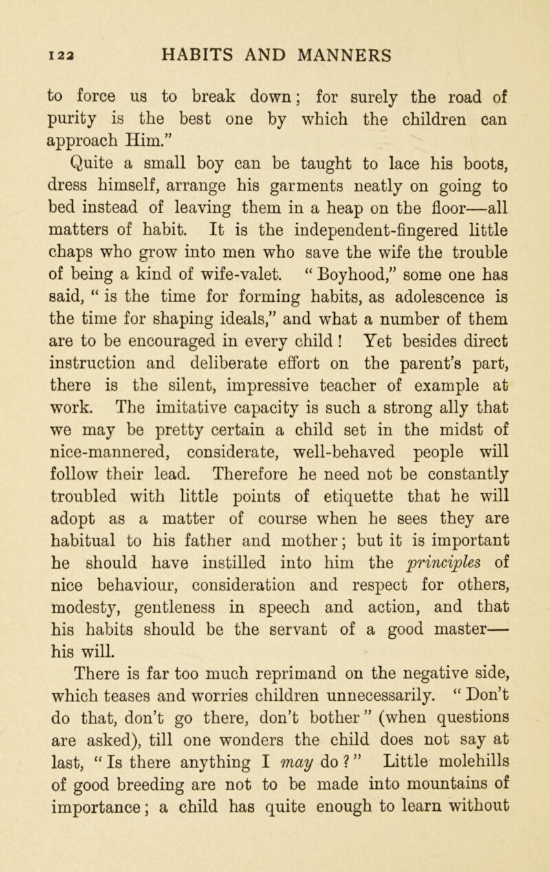 to force us to break down; for surely the road of purity is the best one by which the children can approach Him.” Quite a small boy can be taught to lace his boots, dress himself, arrange his garments neatly on going to bed instead of leaving them in a heap on the floor—all matters of habit. It is the independent-fingered little chaps who grow into men who save the wife the trouble of being a kind of wife-valet. “ Boyhood,” some one has said, “ is the time for forming habits, as adolescence is the time for shaping ideals,” and what a number of them are to be encouraged in every child ! Yet besides direct instruction and deliberate effort on the parent’s part, there is the silent, impressive teacher of example at work. The imitative capacity is such a strong ally that we may be pretty certain a child set in the midst of nice-mannered, considerate, well-behaved people will follow their lead. Therefore he need not be constantly troubled with little points of etiquette that he will adopt as a matter of course when he sees they are habitual to his father and mother; but it is important he should have instilled into him the principles of nice behaviour, consideration and respect for others, modesty, gentleness in speech and action, and that his habits should be the servant of a good master— his will. There is far too much reprimand on the negative side, which teases and worries children unnecessarily. “ Don’t do that, don’t go there, don’t bother ” (when questions are asked), till one wonders the child does not say at last, “ Is there anything I may do ? ” Little molehills of good breeding are not to be made into mountains of importance; a child has quite enough to learn without