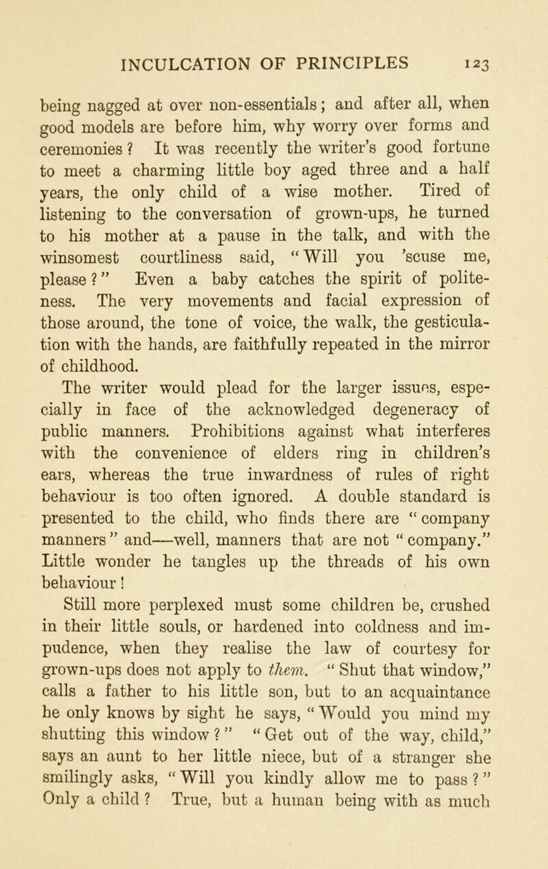 being nagged at over non-essentials; and after all, when good models are before him, why worry over forms and ceremonies ? It was recently the writer’s good fortune to meet a charming little boy aged three and a half years, the only child of a wise mother. Tired of listening to the conversation of grown-ups, he turned to his mother at a pause in the talk, and with the winsomest courtliness said, “ Will you ’scuse me, please ? ” Even a baby catches the spirit of polite- ness. The very movements and facial expression of those around, the tone of voice, the walk, the gesticula- tion with the hands, are faithfully repeated in the mirror of childhood. The writer would plead for the larger issues, espe- cially in face of the acknowledged degeneracy of public manners. Prohibitions against what interferes with the convenience of elders ring in children’s ears, whereas the true inwardness of rules of right behaviour is too often ignored. A double standard is presented to the child, who finds there are “ company manners ” and—well, manners that are not “ company.” Little wonder he tangles up the threads of his own behaviour! Still more perplexed must some children be, crushed in their little souls, or hardened into coldness and im- pudence, when they realise the law of courtesy for grown-ups does not apply to them. “ Shut that window,” calls a father to his little son, but to an acquaintance he only knows by sight he says, “Would you mind my shutting this window ? ” “ Get out of the way, child,” says an aunt to her little niece, but of a stranger she smilingly asks, “ Will you kindly allow me to pass ? ” Only a child ? True, but a human being with as much