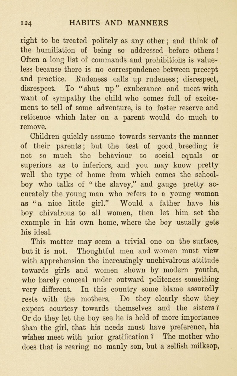 right to be treated politely as any other; and think of the humiliation of being so addressed before others! Often a long list of commands and prohibitions is value- less because there is no correspondence between precept and practice. Rudeness calls up rudeness; disrespect, disrespect. To “ shut up ” exuberance and meet with want of sympathy the child who comes full of excite- ment to tell of some adventure, is to foster reserve and reticence which later on a parent would do much to remove. Children quickly assume towards servants the manner of their parents; but the test of good breeding is not so much the behaviour to social equals or superiors as to inferiors, and you may know pretty well the type of home from which comes the school- boy who talks of “ the slavey,” and gauge pretty ac- curately the young man who refers to a young woman as “a nice little girl.” Would a father have his boy chivalrous to all women, then let him set the example in his own home, where the boy usually gets his ideal. This matter may seem a trivial one on the surface, but it is not. Thoughtful men and women must view with apprehension the increasingly unchivalrous attitude towards girls and women shown by modern youths, who barely conceal under outward politeness something very different. In this country some blame assuredly rests with the mothers. Do they clearly show they expect courtesy towards themselves and the sisters ? Or do they let the boy see he is held of more importance than the girl, that his needs must have preference, his wishes meet with prior gratification ? The mother who does that is rearing no manly son, but a selfish milksop,