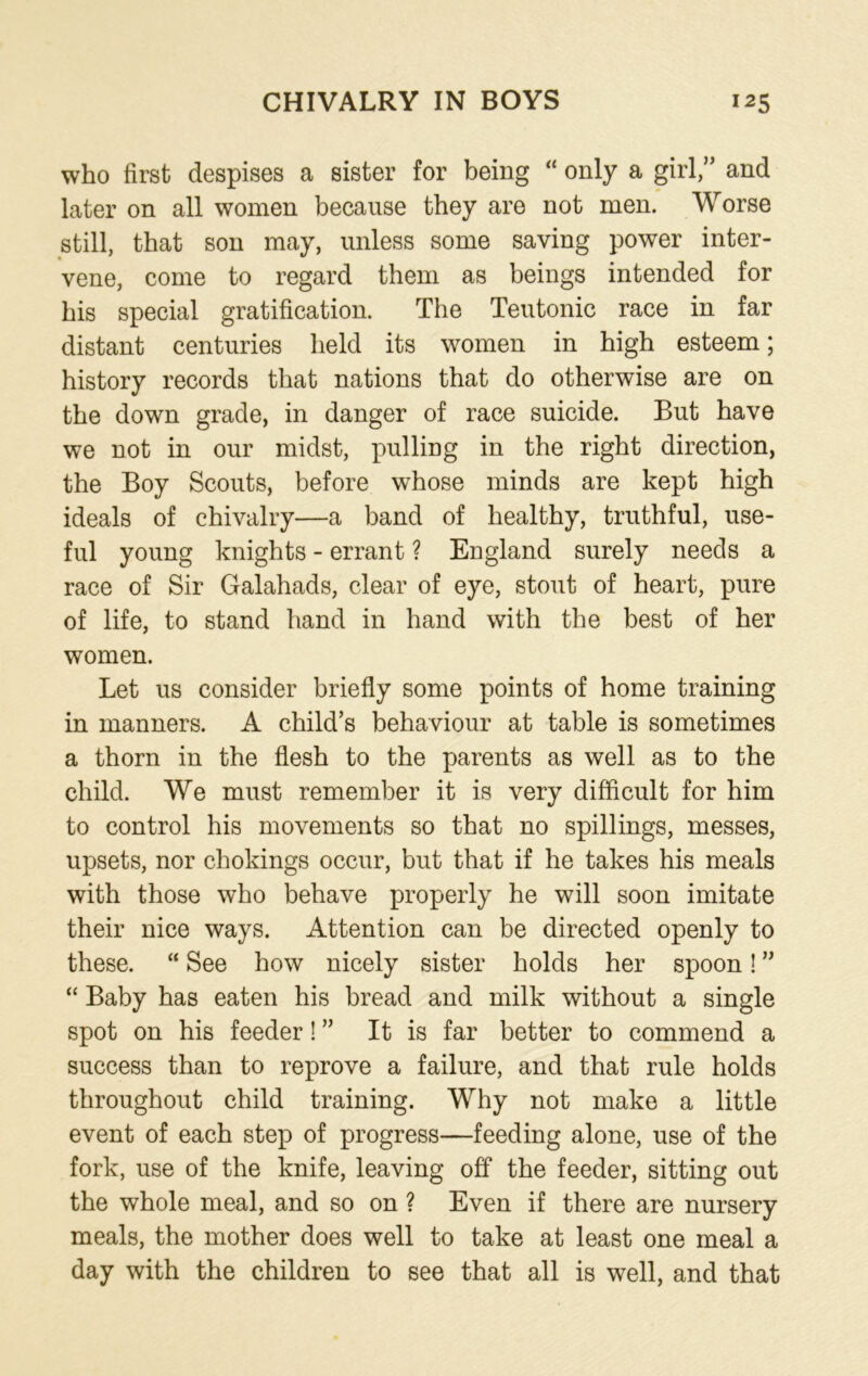 who first despises a sister for being “ only a girl,” and later on all women because they are not men. Worse still, that son may, unless some saving power inter- vene, come to regard them as beings intended for his special gratification. The Teutonic race in far distant centuries held its women in high esteem; history records that nations that do otherwise are on the down grade, in danger of race suicide. But have we not in our midst, pulling in the right direction, the Boy Scouts, before whose minds are kept high ideals of chivalry—a band of healthy, truthful, use- ful young knights - errant ? England surely needs a race of Sir Galahads, clear of eye, stout of heart, pure of life, to stand hand in hand with the best of her women. Let us consider briefly some points of home training in manners. A child’s behaviour at table is sometimes a thorn in the flesh to the parents as well as to the child. We must remember it is very difficult for him to control his movements so that no spillings, messes, upsets, nor chokings occur, but that if he takes his meals with those who behave properly he will soon imitate their nice ways. Attention can be directed openly to these. “ See how nicely sister holds her spoon! ” “ Baby has eaten his bread and milk without a single spot on his feeder! ” It is far better to commend a success than to reprove a failure, and that rule holds throughout child training. Why not make a little event of each step of progress—feeding alone, use of the fork, use of the knife, leaving off the feeder, sitting out the whole meal, and so on ? Even if there are nursery meals, the mother does well to take at least one meal a day with the children to see that all is well, and that