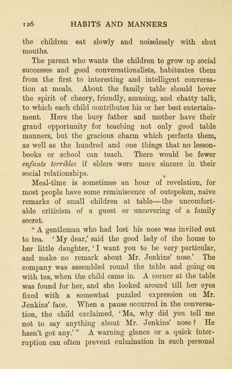the children eat slowly and noiselessly with shut mouths. The parent who wants the children to grow up social successes and good conversationalists, habituates them from the first to interesting and intelligent conversa- tion at meals. About the family table should hover the spirit of cheery, friendly, amusing, and chatty talk, to which each child contributes his or her best entertain- ment. Here the busy father and mother have their grand opportunity for teaching not only good table manners, but the gracious charm which perfects them, as well as the hundred and one things that no lesson- books or school can teach. There would be fewer enfctnts terribles if elders were more sincere in their social relationships. Meal-time is sometimes an hour of revelation, for most people have some reminiscence of outspoken, naive remarks of small children at table—the uncomfort- able criticism of a guest or uncovering of a family secret. “ A gentleman who had lost his nose was invited out to tea. c My dear/ said the good lady of the house to her little daughter, ‘ I want you to be very particular, and make no remark about Mr. Jenkins’ nose.’ The company was assembled round the table and going on with tea, when the child came in. A corner at the table was found for her, and she looked around till her eyes fixed with a somewhat puzzled expression on Mr. Jenkins’ face. When a pause occurred in the conversa- tion, the child exclaimed, ‘ Ma, why did you tell me not to say anything about Mr. Jenkins’ nose ? He hasn’t got any.’ ” A warning glance or a quick inter- ruption can often prevent culmination in such personal