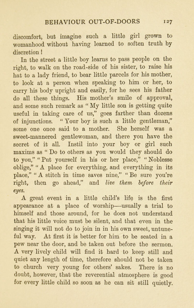 discomfort, but imagine such a little girl grown to womanhood without having learned to soften truth by discretion ! In the street a little boy learns to pass people on the right, to walk on the road-side of his sister, to raise his hat to a lady friend, to bear little parcels for his mother, to look at a person when speaking to him or her, to carry his body upright and easily, for he sees his father do all these things. His mother’s smile of approval, and some such remark as “ My little son is getting quite useful in taking care of us,” goes farther than dozens of injunctions. “ Your boy is such a little gentleman,” some one once said to a mother. She herself was a sweet-mannered gentlewoman, and there you have the secret of it all. Instil into your boy or girl such maxims as “ Do to others as you would they should do to you,” “ Put yourself in his or her place,” “ Noblesse oblige,” “A place for everything, and everything in its place,” “ A stitch in time saves nine,” “ Be sure you’re right, then go ahead,” and live them before their eyes. A great event in a little child’s life is the first appearance at a place of worship—usually a trial to himself and those around, for he does not understand that his little voice must be silent, and that even in the singing it will not do to join in in his own sweet, untune- ful way. At first it is better for him to be seated in a pew near the door, and be taken out before the sermon. A very lively child will find it hard to keep still and quiet any length of time, therefore should not be taken to church very young for others’ sakes. There is no doubt, however, that the reverential atmosphere is good for every little child so soon as he can sit still quietly.