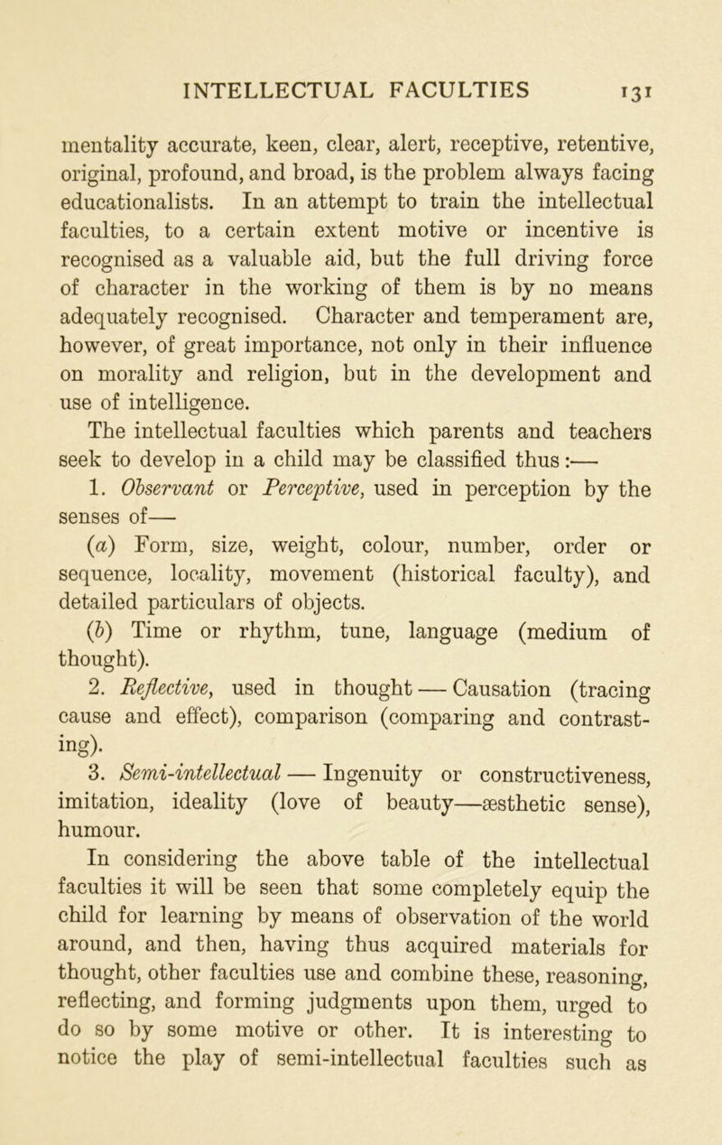 INTELLECTUAL FACULTIES mentality accurate, keen, clear, alert, receptive, retentive, original, profound, and broad, is the problem always facing educationalists. In an attempt to train the intellectual faculties, to a certain extent motive or incentive is recognised as a valuable aid, but the full driving force of character in the working of them is by no means adequately recognised. Character and temperament are, however, of great importance, not only in their influence on morality and religion, but in the development and use of intelligence. The intellectual faculties which parents and teachers seek to develop in a child may be classified thus:— 1. Observant or Perceptive, used in perception by the senses of— {a) Form, size, weight, colour, number, order or sequence, locality, movement (historical faculty), and detailed particulars of objects. (b) Time or rhythm, tune, language (medium of thought). 2. Reflective, used in thought — Causation (tracing cause and effect), comparison (comparing and contrast- ing)- 3. Semi-intellectual — Ingenuity or constructiveness, imitation, ideality (love of beauty—aesthetic sense), humour. In considering the above table of the intellectual faculties it will be seen that some completely equip the child for learning by means of observation of the world around, and then, having thus acquired materials for thought, other faculties use and combine these, reasoning, reflecting, and forming judgments upon them, urged to do so by some motive or other. It is interesting to notice the play of semi-intellectual faculties such as