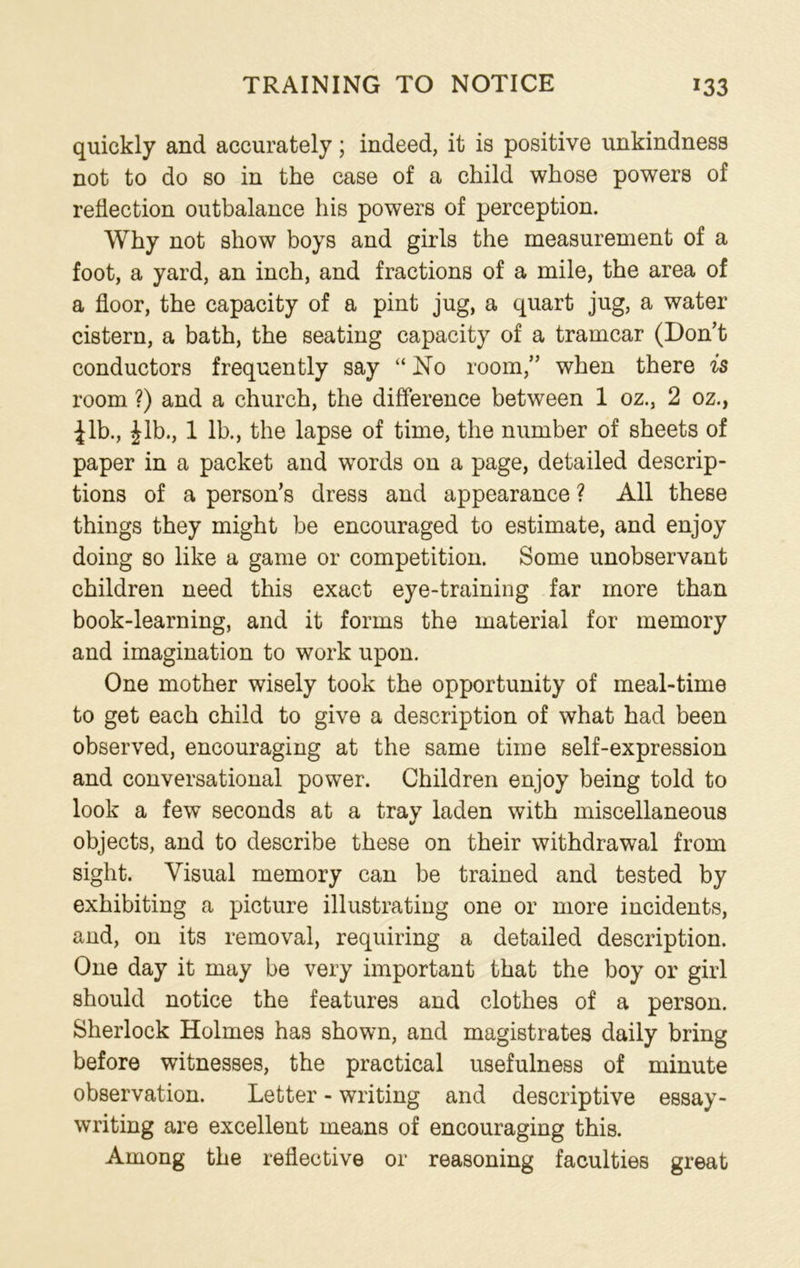 quickly and accurately; indeed, it is positive unkindness not to do so in the case of a child whose powers of reflection outbalance his powers of perception. Why not show boys and girls the measurement of a foot, a yard, an inch, and fractions of a mile, the area of a floor, the capacity of a pint jug, a quart jug, a water cistern, a bath, the seating capacity of a tramcar (Don’t conductors frequently say “ No room,” when there is room ?) and a church, the difference between 1 oz., 2 oz., Jib., Jib., 1 lb., the lapse of time, the number of sheets of paper in a packet and words on a page, detailed descrip- tions of a person’s dress and appearance ? All these things they might be encouraged to estimate, and enjoy doing so like a game or competition. Some unobservant children need this exact eye-training far more than book-learning, and it forms the material for memory and imagination to work upon. One mother wisely took the opportunity of meal-time to get each child to give a description of what had been observed, encouraging at the same time self-expression and conversational power. Children enjoy being told to look a few seconds at a tray laden with miscellaneous objects, and to describe these on their withdrawal from sight. Visual memory can be trained and tested by exhibiting a picture illustrating one or more incidents, and, on its removal, requiring a detailed description. One day it may be very important that the boy or girl should notice the features and clothes of a person. Sherlock Holmes has shown, and magistrates daily bring before witnesses, the practical usefulness of minute observation. Letter - writing and descriptive essay- writing are excellent means of encouraging this. Among the reflective or reasoning faculties great