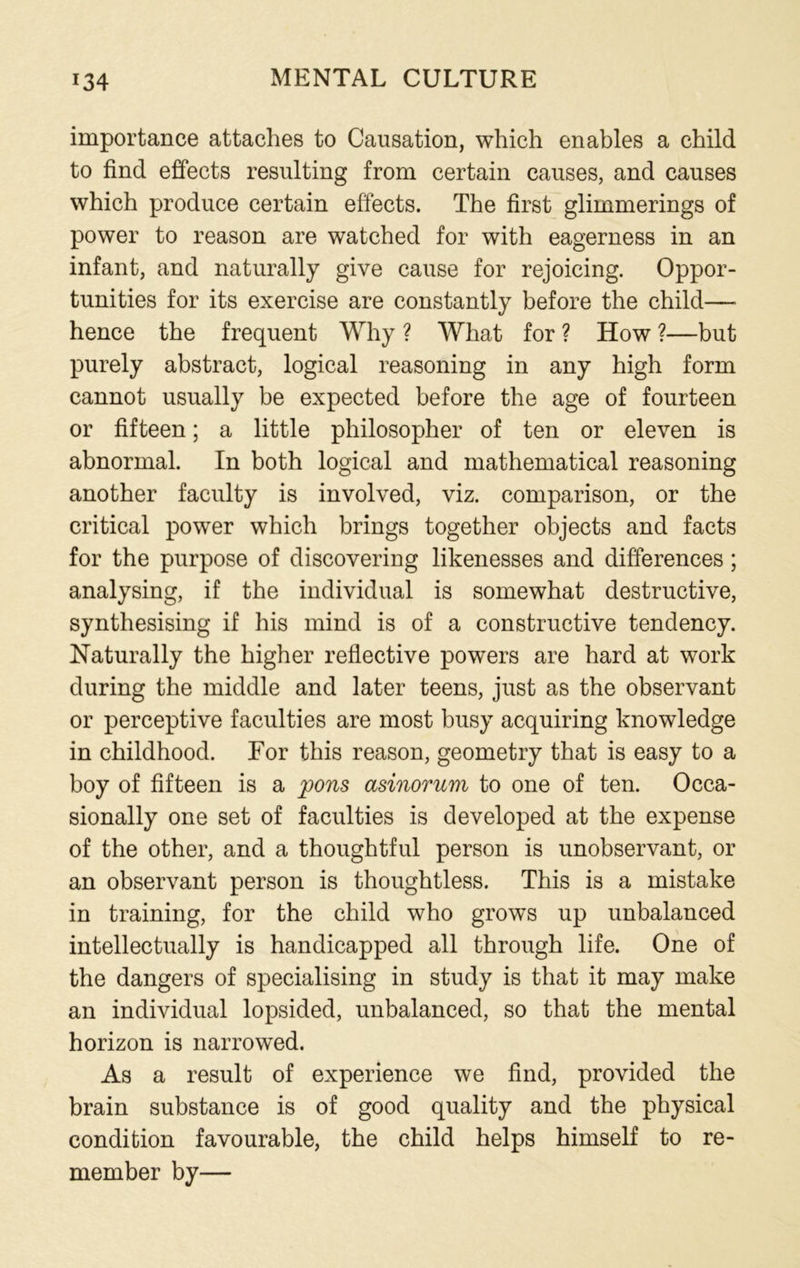 importance attaches to Causation, which enables a child to find effects resulting from certain causes, and causes which produce certain effects. The first glimmerings of power to reason are watched for with eagerness in an infant, and naturally give cause for rejoicing. Oppor- tunities for its exercise are constantly before the child— hence the frequent Why ? What for ? How ?—but purely abstract, logical reasoning in any high form cannot usually be expected before the age of fourteen or fifteen; a little philosopher of ten or eleven is abnormal. In both logical and mathematical reasoning another faculty is involved, viz. comparison, or the critical power which brings together objects and facts for the purpose of discovering likenesses and differences; analysing, if the individual is somewhat destructive, synthesising if his mind is of a constructive tendency. Naturally the higher reflective powers are hard at work during the middle and later teens, just as the observant or perceptive faculties are most busy acquiring knowledge in childhood. For this reason, geometry that is easy to a boy of fifteen is a pons asinorum to one of ten. Occa- sionally one set of faculties is developed at the expense of the other, and a thoughtful person is unobservant, or an observant person is thoughtless. This is a mistake in training, for the child who grows up unbalanced intellectually is handicapped all through life. One of the dangers of specialising in study is that it may make an individual lopsided, unbalanced, so that the mental horizon is narrowed. As a result of experience we find, provided the brain substance is of good quality and the physical condition favourable, the child helps himself to re- member by—