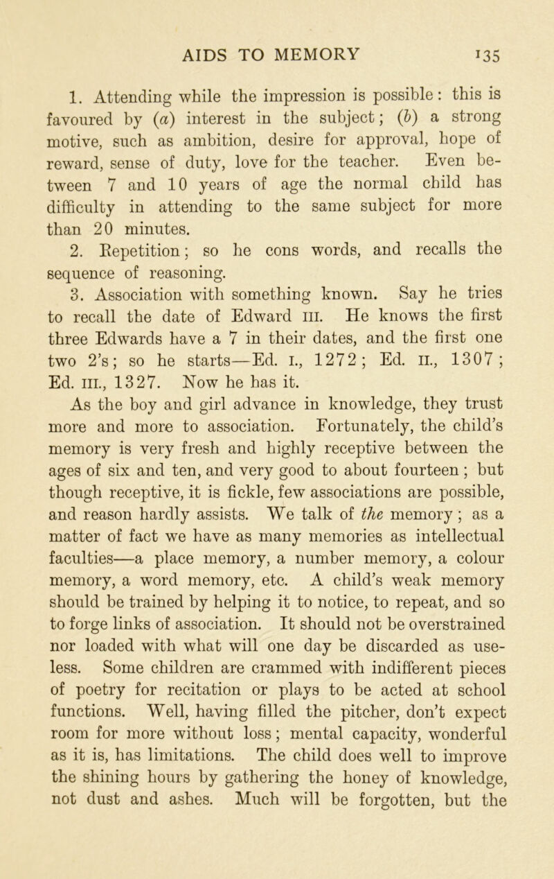 AIDS TO MEMORY *35 1. Attending while the impression is possible: this is favoured by (a) interest in the subject; (b) a strong motive, such as ambition, desire for approval, hope of reward, sense of duty, love for the teacher. Even be- tween 7 and 10 years of age the normal child has difficulty in attending to the same subject for more than 2 0 minutes. 2. Repetition; so he cons words, and recalls the sequence of reasoning. 3. Association with something known. Say he tries to recall the date of Edward hi. He knows the first three Edwards have a 7 in their dates, and the first one two 2’s; so he starts—Ed. I., 1272; Ed. il, 1307; Ed. hi., 1327. Now he has it. As the boy and girl advance in knowledge, they trust more and more to association. Fortunately, the child’s memory is very fresh and highly receptive between the ages of six and ten, and very good to about fourteen; but though receptive, it is fickle, few associations are possible, and reason hardly assists. We talk of the memory ; as a matter of fact we have as many memories as intellectual faculties—a place memory, a number memory, a colour memory, a word memory, etc. A child’s weak memory should be trained by helping it to notice, to repeat, and so to forge links of association. It should not be overstrained nor loaded with what will one day be discarded as use- less. Some children are crammed with indifferent pieces of poetry for recitation or plays to be acted at school functions. Well, having filled the pitcher, don’t expect room for more without loss; mental capacity, wonderful as it is, has limitations. The child does well to improve the shining hours by gathering the honey of knowledge, not dust and ashes. Much will be forgotten, but the