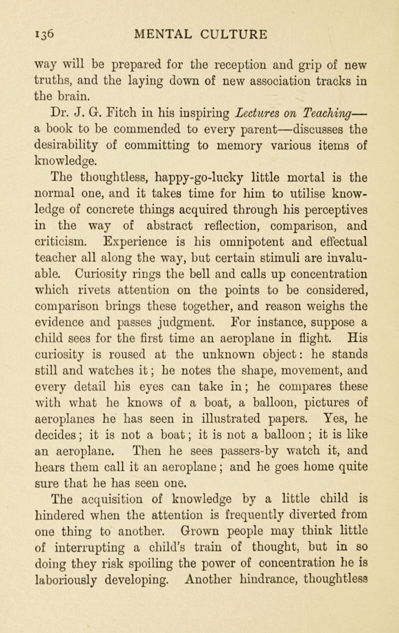 way will be prepared for the reception and grip of new truths, and the laying down of new association tracks in the brain. Dr. J. G. Fitch in his inspiring Lectures on Teaching— a book to be commended to every parent—discusses the desirability of committing to memory various items of knowledge. The thoughtless, happy-go-lucky little mortal is the normal one, and it takes time for him to utilise know- ledge of concrete things acquired through his perceptives in the way of abstract reflection, comparison, and criticism. Experience is his omnipotent and effectual teacher all along the way, but certain stimuli are invalu- able. Curiosity rings the bell and calls up concentration which rivets attention on the points to be considered, comparison brings these together, and reason weighs the evidence and passes judgment. For instance, suppose a child sees for the first time an aeroplane in flight. His curiosity is roused at the unknown object: he stands still and watches it; he notes the shape, movement, and every detail his eyes can take in; he compares these with what he knows of a boat, a balloon, pictures of aeroplanes he has seen in illustrated papers. Yes, he decides; it is not a boat; it is not a balloon; it is like an aeroplane. Then he sees passers-by watch it, and hears them call it an aeroplane; and he goes home quite sure that he has seen one. The acquisition of knowledge by a little child is hindered when the attention is frequently diverted from one thing to another. Grown people may think little of interrupting a child’s train of thought, but in so doing they risk spoiling the power of concentration he is laboriously developing. Another hindrance, thoughtless