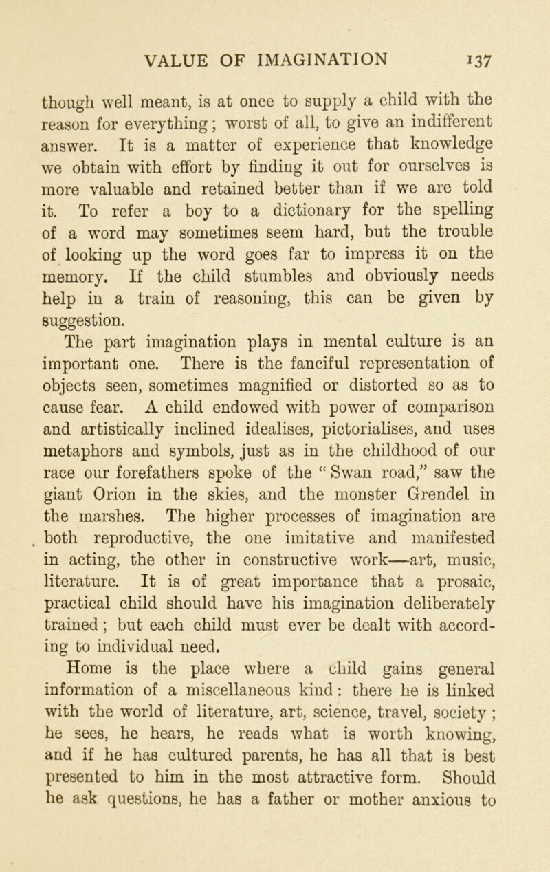 though well meant, is at once to supply a child with the reason for everything; worst of all, to give an indifferent answer. It is a matter of experience that knowledge we obtain with effort by finding it out for ourselves is more valuable and retained better than if we are told it. To refer a boy to a dictionary for the spelling of a word may sometimes seem hard, but the trouble of looking up the word goes far to impress it on the memory. If the child stumbles and obviously needs help in a train of reasoning, this can be given by suggestion. The part imagination plays in mental culture is an important one. There is the fanciful representation of objects seen, sometimes magnified or distorted so as to cause fear. A child endowed with power of comparison and artistically inclined idealises, pictorialises, and uses metaphors and symbols, just as in the childhood of our race our forefathers spoke of the “ Swan road,” saw the giant Orion in the skies, and the monster Grendel in the marshes. The higher processes of imagination are both reproductive, the one imitative and manifested in acting, the other in constructive work—art, music, literature. It is of great importance that a prosaic, practical child should have his imagination deliberately trained; but each child must ever be dealt with accord- ing to individual need. Home is the place where a child gains general information of a miscellaneous kind : there he is linked with the world of literature, art, science, travel, society ; he sees, he hears, he reads what is worth knowing, and if he has cultured parents, he has all that is best presented to him in the most attractive form. Should he ask questions, he has a father or mother anxious to