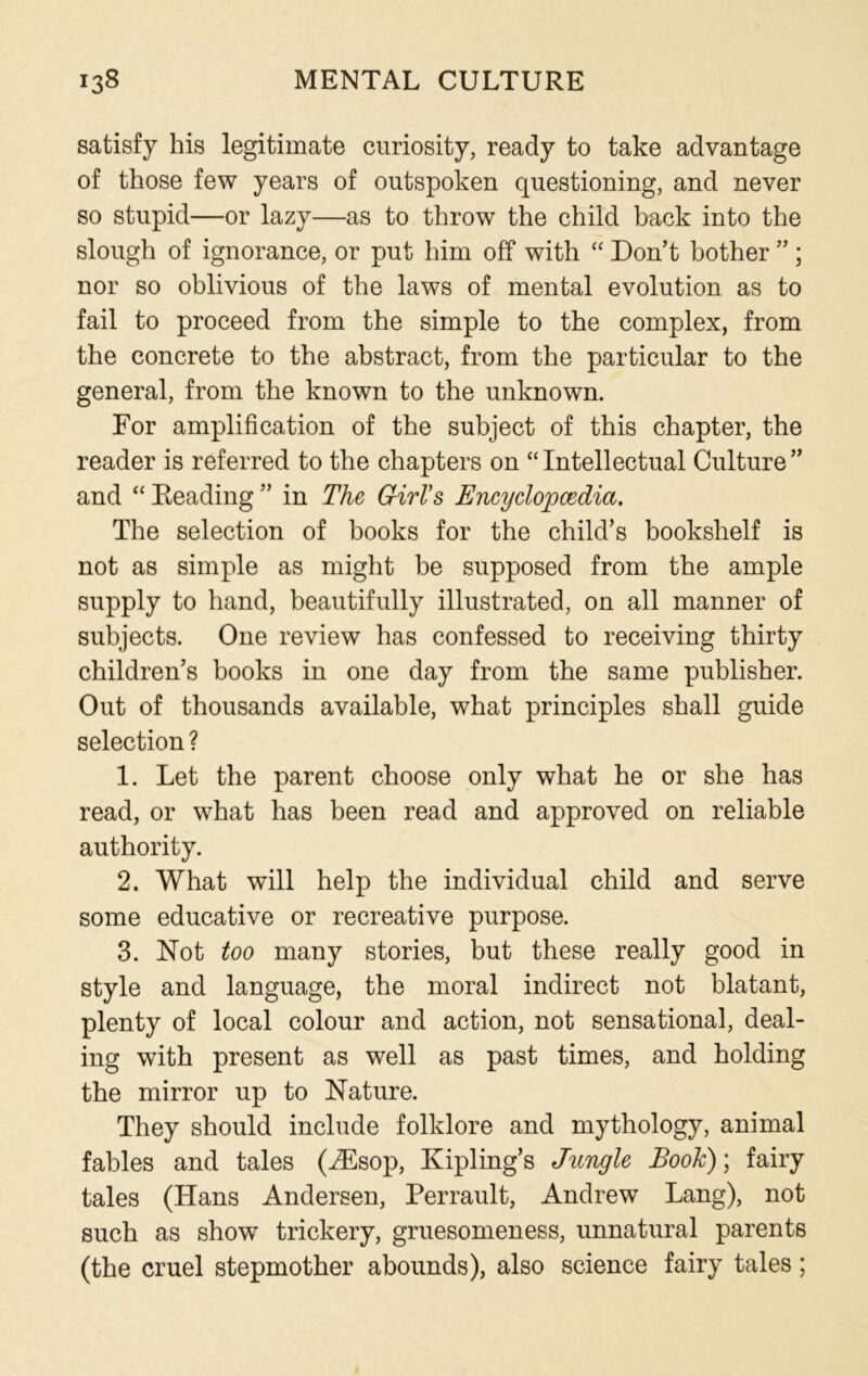 satisfy his legitimate curiosity, ready to take advantage of those few years of outspoken questioning, and never so stupid—or lazy—as to throw the child back into the slough of ignorance, or put him off with “ Don’t bother ” ; nor so oblivious of the laws of mental evolution as to fail to proceed from the simple to the complex, from the concrete to the abstract, from the particular to the general, from the known to the unknown. For amplification of the subject of this chapter, the reader is referred to the chapters on “ Intellectual Culture ” and “ Reading ” in The Girl's Encyclopaedia. The selection of books for the child’s bookshelf is not as simple as might be supposed from the ample supply to hand, beautifully illustrated, on all manner of subjects. One review has confessed to receiving thirty children’s books in one day from the same publisher. Out of thousands available, what principles shall guide selection ? 1. Let the parent choose only what he or she has read, or what has been read and approved on reliable authority. 2. What will help the individual child and serve some educative or recreative purpose. 3. Not too many stories, but these really good in style and language, the moral indirect not blatant, plenty of local colour and action, not sensational, deal- ing with present as well as past times, and holding the mirror up to Nature. They should include folklore and mythology, animal fables and tales (iEsop, Kipling’s Jungle Book); fairy tales (Hans Andersen, Perrault, Andrew Lang), not such as show trickery, gruesomeness, unnatural parents (the cruel stepmother abounds), also science fairy tales;