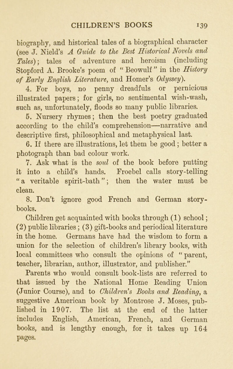 biography, and historical tales of a biographical character (see J. Nield’s A Guide to the Best Historical Novels and Tales); tales of adventure and heroism (including Stopford A. Brooke’s poem of “ Beowulf ” in the History of Early English Literature, and Homer’s Odyssey). 4. For boys, no penny dreadfuls or pernicious illustrated papers; for girls, no sentimental wish-wash, such as, unfortunately, floods so many public libraries. 5. Nursery rhymes; then the best poetry graduated according to the child’s comprehension—narrative and descriptive first, philosophical and metaphysical last. 6. If there are illustrations, let them be good ; better a photograph than bad colour work. 7. Ask what is the soul of the book before putting it into a child’s hands. Froebel calls story-telling “ a veritable spirit-bath ”; then the water must be clean. 8. Don’t ignore good French and German story- books. Children get acquainted with books through (1) school; (2) public libraries; (3) gift-books and periodical literature in the home. Germans have had the wisdom to form a union for the selection of children’s library books, with local committees who consult the opinions of “ parent, teacher, librarian, author, illustrator, and publisher.” Parents who would consult book-lists are referred to that issued by the National Home Reading Union (Junior Course), and to Children's Books and Reading, a suggestive American book by Montrose J. Moses, pub- lished in 1907. The list at the end of the latter includes English, American, French, and German books, and is lengthy enough, for it takes up 164 pages.