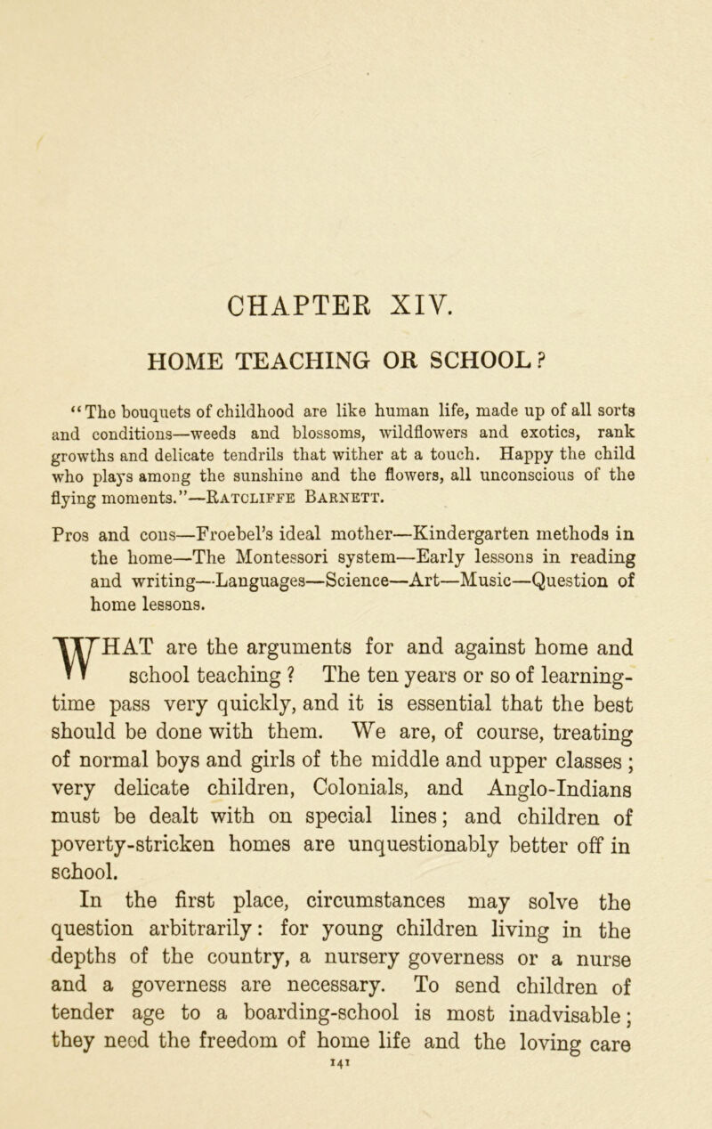 CHAPTER XIY. HOME TEACHING OR SCHOOL? “Tho bouquets of childhood are like human life, made up of all sorts and conditions—weeds and blossoms, wildflowers and exotics, rank growths and delicate tendrils that wither at a touch. Happy the child who plays among the sunshine and the flowers, all unconscious of the flying moments.”—Ratcliffe Barnett. Pros and cons—Froebel’s ideal mother—Kindergarten methods in the home—The Montessori system—Early lessons in reading and writing—Languages—Science—Art—Music—Question of home lessons. WHAT are the arguments for and against home and school teaching ? The ten years or so of learning- time pass very quickly, and it is essential that the best should be done with them. We are, of course, treating of normal boys and girls of the middle and upper classes ; very delicate children, Colonials, and Anglo-Indians must be dealt with on special lines; and children of poverty-stricken homes are unquestionably better off in school. In the first place, circumstances may solve the question arbitrarily: for young children living in the depths of the country, a nursery governess or a nurse and a governess are necessary. To send children of tender age to a boarding-school is most inadvisable; they need the freedom of home life and the loving care