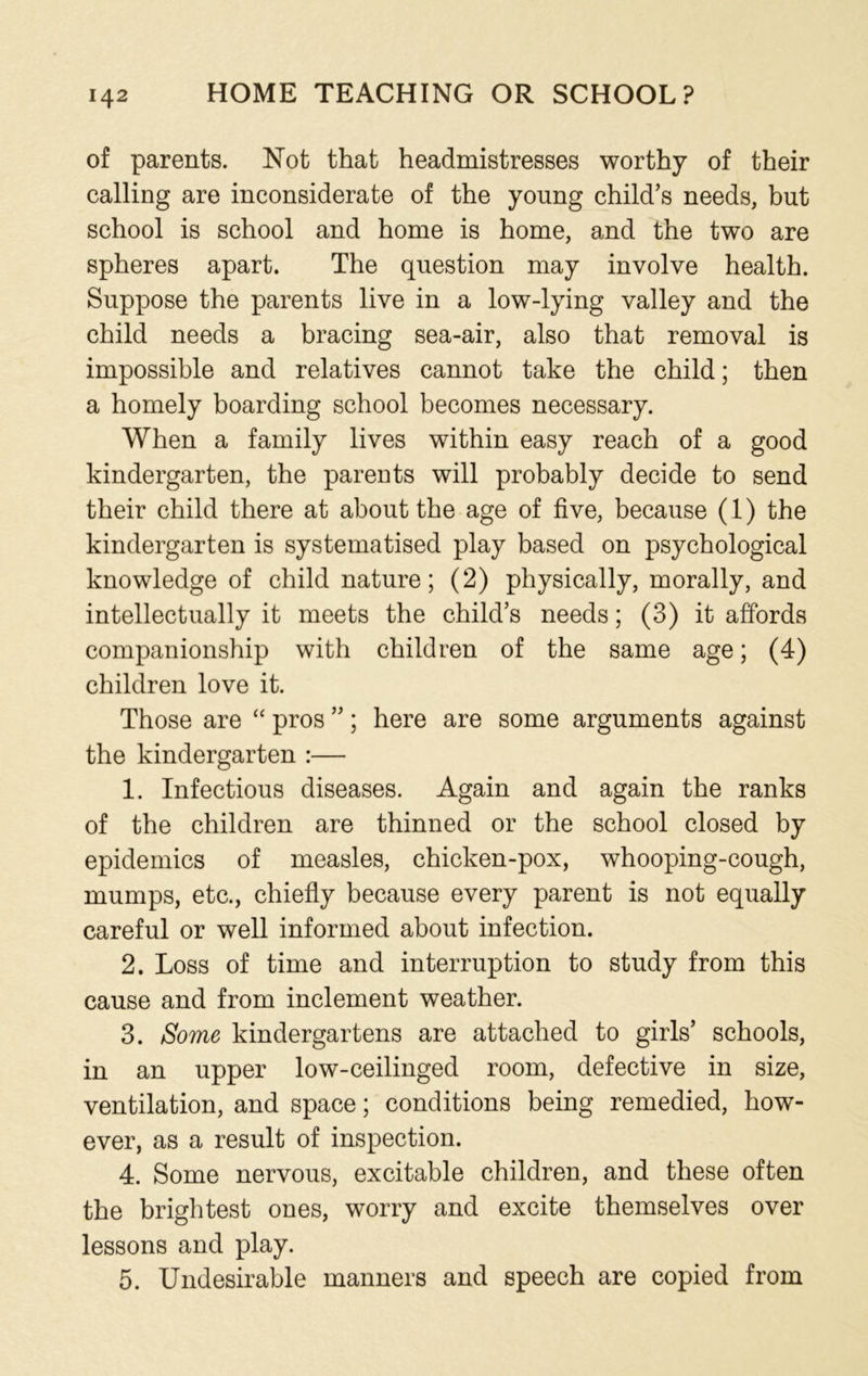 of parents. Not that headmistresses worthy of their calling are inconsiderate of the young child’s needs, but school is school and home is home, and the two are spheres apart. The question may involve health. Suppose the parents live in a low-lying valley and the child needs a bracing sea-air, also that removal is impossible and relatives cannot take the child; then a homely boarding school becomes necessary. When a family lives within easy reach of a good kindergarten, the parents will probably decide to send their child there at about the age of five, because (1) the kindergarten is systematised play based on psychological knowledge of child nature; (2) physically, morally, and intellectually it meets the child’s needs; (3) it affords companionship with children of the same age; (4) children love it. Those are “ pros ”; here are some arguments against the kindergarten :— 1. Infectious diseases. Again and again the ranks of the children are thinned or the school closed by epidemics of measles, chicken-pox, whooping-cough, mumps, etc., chiefly because every parent is not equally careful or well informed about infection. 2. Loss of time and interruption to study from this cause and from inclement weather. 3. Some kindergartens are attached to girls’ schools, in an upper low-ceilinged room, defective in size, ventilation, and space; conditions being remedied, how- ever, as a result of inspection. 4. Some nervous, excitable children, and these often the brightest ones, worry and excite themselves over lessons and play. 5. Undesirable manners and speech are copied from