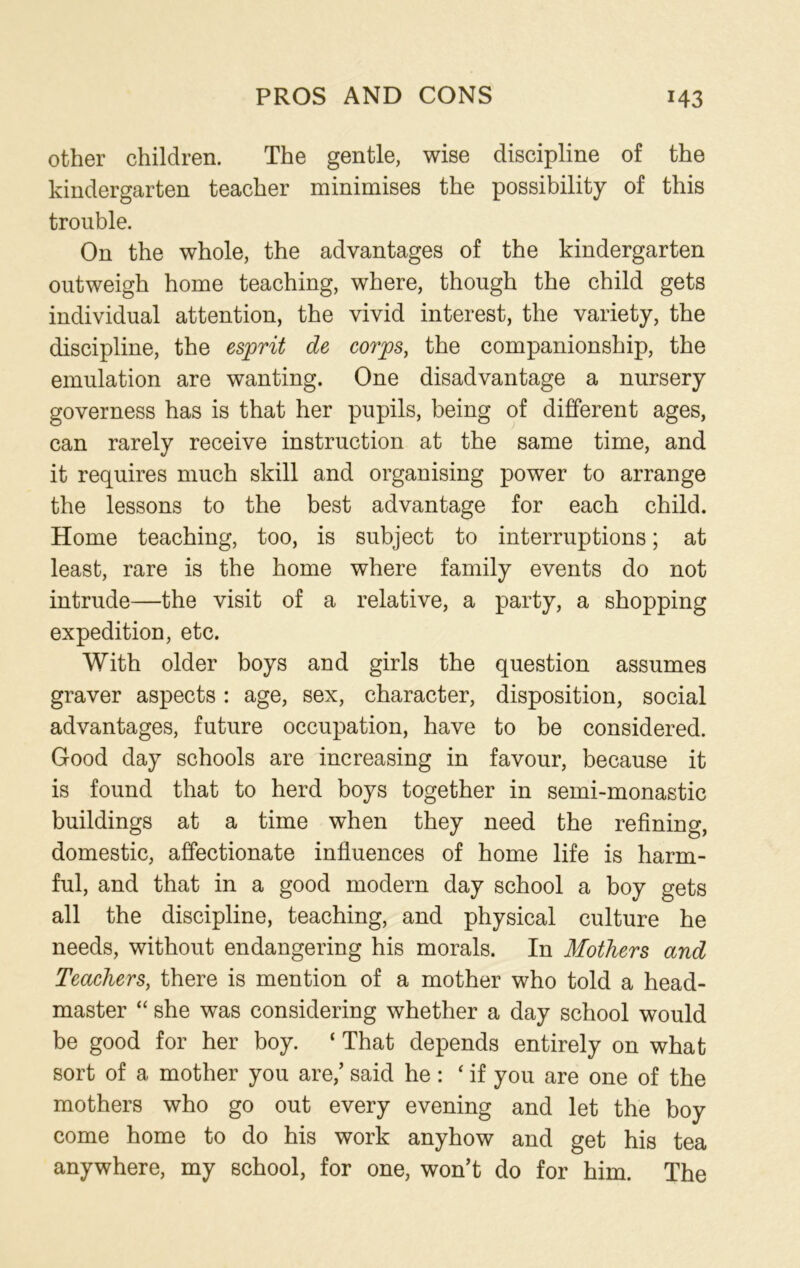 other children. The gentle, wise discipline of the kindergarten teacher minimises the possibility of this trouble. On the whole, the advantages of the kindergarten outweigh home teaching, where, though the child gets individual attention, the vivid interest, the variety, the discipline, the esprit de corps, the companionship, the emulation are wanting. One disadvantage a nursery governess has is that her pupils, being of different ages, can rarely receive instruction at the same time, and it requires much skill and organising power to arrange the lessons to the best advantage for each child. Home teaching, too, is subject to interruptions; at least, rare is the home where family events do not intrude—the visit of a relative, a party, a shopping expedition, etc. With older boys and girls the question assumes graver aspects: age, sex, character, disposition, social advantages, future occupation, have to be considered. Good day schools are increasing in favour, because it is found that to herd boys together in semi-monastic buildings at a time when they need the refining, domestic, affectionate influences of home life is harm- ful, and that in a good modern day school a boy gets all the discipline, teaching, and physical culture he needs, without endangering his morals. In Mothers and Teachers, there is mention of a mother who told a head- master “ she was considering whether a day school would be good for her boy. ‘ That depends entirely on what sort of a mother you are/ said he: ‘if you are one of the mothers who go out every evening and let the boy come home to do his work anyhow and get his tea anywhere, my school, for one, won’t do for him. The