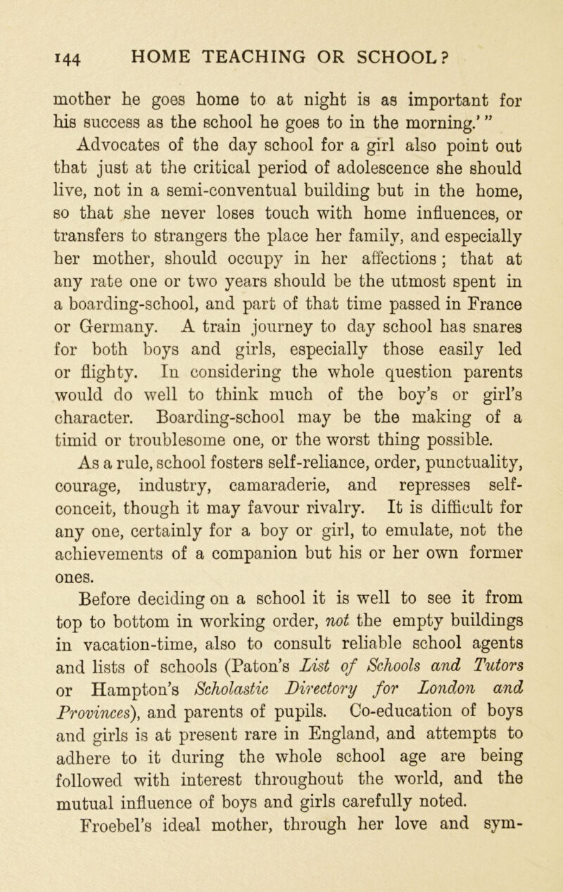 mother he goes home to at night is as important for his success as the school he goes to in the morning/ ” Advocates of the day school for a girl also point out that just at the critical period of adolescence she should live, not in a semi-conventual building but in the home, so that she never loses touch with home influences, or transfers to strangers the place her family, and especially her mother, should occupy in her affections; that at any rate one or two years should be the utmost spent in a boarding-school, and part of that time passed in France or Germany. A train journey to day school has snares for both boys and girls, especially those easily led or flighty. In considering the whole question parents would do well to think much of the boy’s or girl’s character. Boarding-school may be the making of a timid or troublesome one, or the worst thing possible. As a rule, school fosters self-reliance, order, punctuality, courage, industry, camaraderie, and represses self- conceit, though it may favour rivalry. It is difficult for any one, certainly for a boy or girl, to emulate, not the achievements of a companion but his or her own former ones. Before deciding on a school it is well to see it from top to bottom in working order, not the empty buildings in vacation-time, also to consult reliable school agents and lists of schools (Paton’s List of Schools and Tutors or Hampton’s Scholastic Directory for London and Provinces), and parents of pupils. Co-education of boys and girls is at present rare in England, and attempts to adhere to it during the whole school age are being followed with interest throughout the world, and the mutual influence of boys and girls carefully noted. Froebel’s ideal mother, through her love and sym-