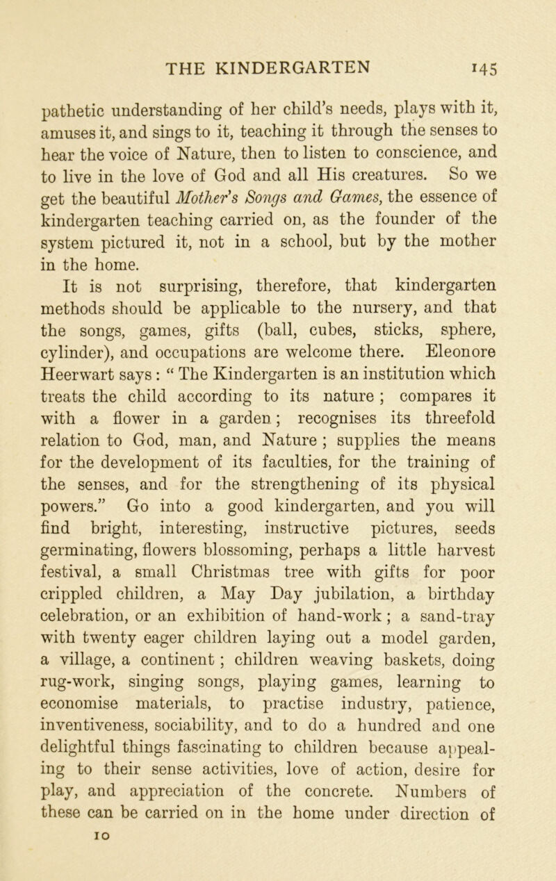 pathetic understanding of her child’s needs, plays with it, amuses it, and sings to it, teaching it through the senses to hear the voice of Nature, then to listen to conscience, and to live in the love of God and all His creatures. So we get the beautiful Mother s Songs and Games, the essence of kindergarten teaching carried on, as the founder of the system pictured it, not in a school, but by the mother in the home. It is not surprising, therefore, that kindergarten methods should be applicable to the nursery, and that the songs, games, gifts (ball, cubes, sticks, sphere, cylinder), and occupations are welcome there. Eleonore Heerwart says : “ The Kindergarten is an institution which treats the child according to its nature ; compares it with a flower in a garden; recognises its threefold relation to God, man, and Nature ; supplies the means for the development of its faculties, for the training of the senses, and for the strengthening of its physical powers.” Go into a good kindergarten, and you will find bright, interesting, instructive pictures, seeds germinating, flowers blossoming, perhaps a little harvest festival, a small Christmas tree with gifts for poor crippled children, a May Day jubilation, a birthday celebration, or an exhibition of hand-work ; a sand-tray with twenty eager children laying out a model garden, a village, a continent; children weaving baskets, doing rug-work, singing songs, playing games, learning to economise materials, to practise industry, patience, inventiveness, sociability, and to do a hundred and one delightful things fascinating to children because appeal- ing to their sense activities, love of action, desire for play, and appreciation of the concrete. Numbers of these can be carried on in the home under direction of
