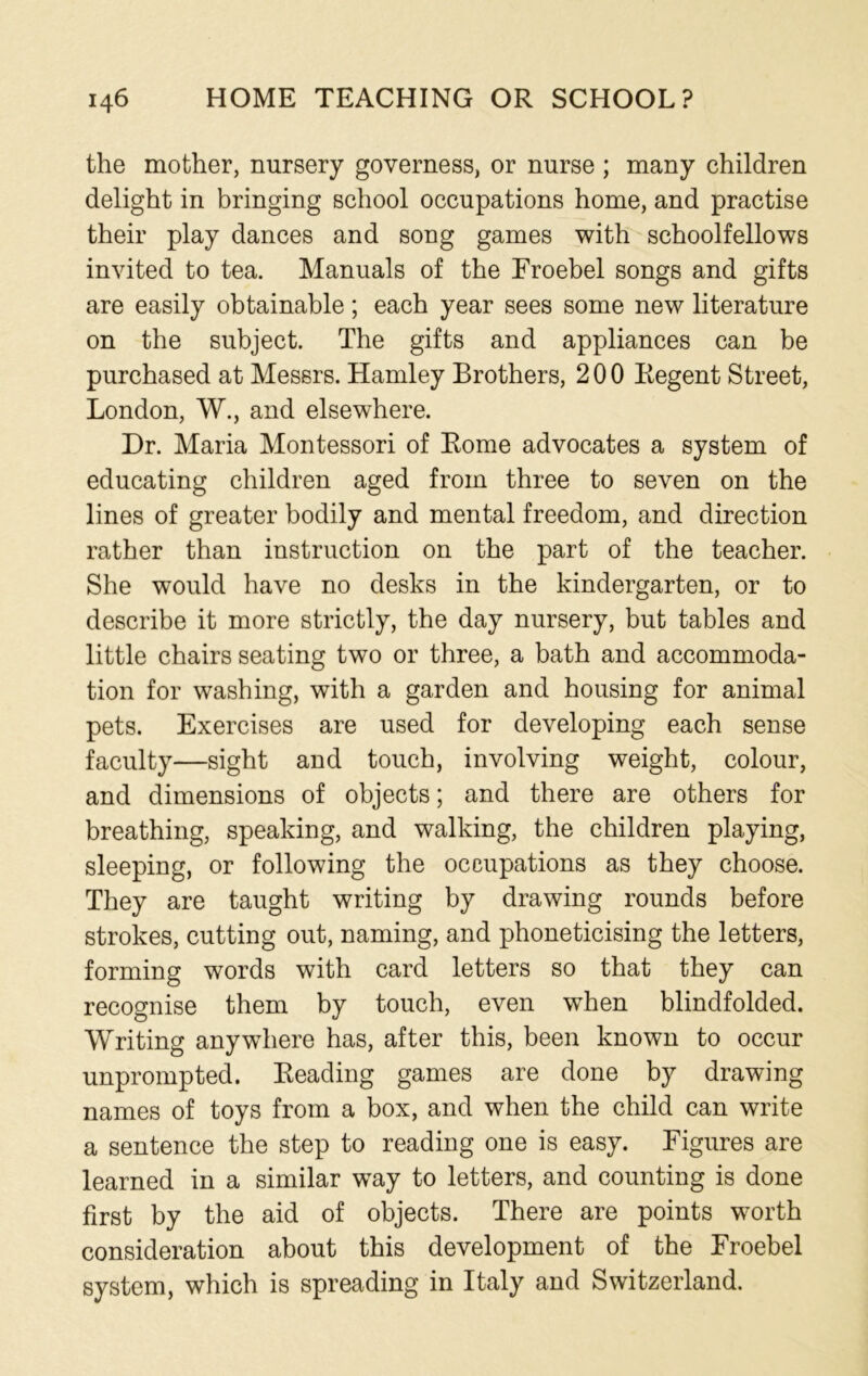 the mother, nursery governess, or nurse ; many children delight in bringing school occupations home, and practise their play dances and song games with schoolfellows invited to tea. Manuals of the Froebel songs and gifts are easily obtainable; each year sees some new literature on the subject. The gifts and appliances can be purchased at Messrs. Hamley Brothers, 200 Regent Street, London, W., and elsewhere. Dr. Maria Montessori of Rome advocates a system of educating children aged from three to seven on the lines of greater bodily and mental freedom, and direction rather than instruction on the part of the teacher. She would have no desks in the kindergarten, or to describe it more strictly, the day nursery, but tables and little chairs seating two or three, a bath and accommoda- tion for washing, with a garden and housing for animal pets. Exercises are used for developing each sense faculty—sight and touch, involving weight, colour, and dimensions of objects; and there are others for breathing, speaking, and walking, the children playing, sleeping, or following the occupations as they choose. They are taught writing by drawing rounds before strokes, cutting out, naming, and phoneticising the letters, forming words with card letters so that they can recognise them by touch, even when blindfolded. Writing anywhere has, after this, been known to occur unprompted. Reading games are done by drawing names of toys from a box, and when the child can write a sentence the step to reading one is easy. Figures are learned in a similar way to letters, and counting is done first by the aid of objects. There are points worth consideration about this development of the Froebel system, which is spreading in Italy and Switzerland.