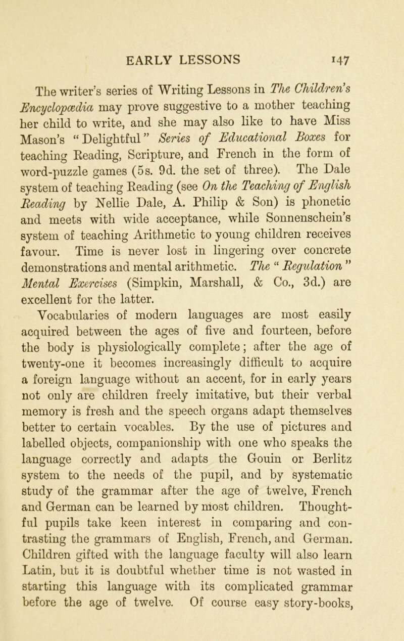 The writer’s series of Writing Lessons in The Children’s Encyclopedia may prove suggestive to a mother teaching her child to write, and she may also like to have Miss Mason’s “ Delightful ” Series of Educational Boxes for teaching Reading, Scripture, and French in the form of word-puzzle games (5 s. 9d. the set of three). The Dale system of teaching Reading (see On the Teaching of English Beading by Nellie Dale, A. Philip & Son) is phonetic and meets with wide acceptance, while Sonnenschein’s system of teaching Arithmetic to young children receives favour. Time is never lost in lingering over concrete demonstrations and mental arithmetic. The “ Regulation ” Mental Exercises (Simpkin, Marshall, & Co., 3d.) are excellent for the latter. Vocabularies of modern languages are most easily acquired between the ages of five and fourteen, before the body is physiologically complete; after the age of twenty-one it becomes increasingly difficult to acquire a foreign language without an accent, for in early years not only are children freely imitative, but their verbal memory is fresh and the speech organs adapt themselves better to certain vocables. By the use of pictures and labelled objects, companionship with one who speaks the language correctly and adapts the Gouin or Berlitz system to the needs of the pupil, and by systematic study of the grammar after the age of twelve, French and German can be learned by most children. Thought- ful pupils take keen interest in comparing and con- trasting the grammars of English, French, and German. Children gifted with the language faculty will also learn Latin, but it is doubtful whether time is not wasted in starting this language with its complicated grammar before the age of twelve. Of course easy story-books,