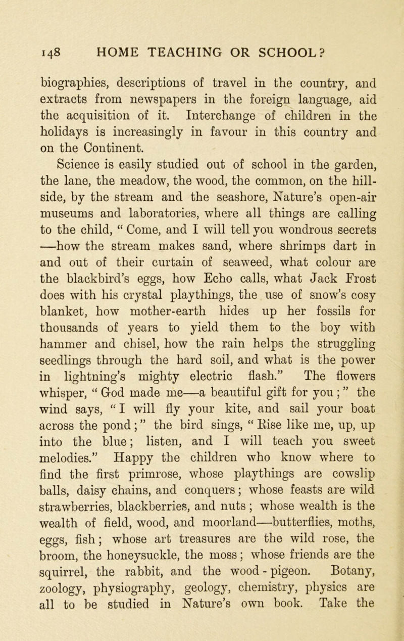 biographies, descriptions of travel in the country, and extracts from newspapers in the foreign language, aid the acquisition of it. Interchange of children in the holidays is increasingly in favour in this country and on the Continent. Science is easily studied out of school in the garden, the lane, the meadow, the wood, the common, on the hill- side, by the stream and the seashore, Nature’s open-air museums and laboratories, where all things are calling to the child, “ Come, and I will tell you wondrous secrets —how the stream makes sand, where shrimps dart in and out of their curtain of seaweed, what colour are the blackbird’s eggs, how Echo calls, what Jack Frost does with his crystal playthings, the use of snow’s cosy blanket, how mother-earth hides up her fossils for thousands of years to yield them to the boy with hammer and chisel, how the rain helps the struggling seedlings through the hard soil, and what is the power in lightning’s mighty electric flash.” The flowers whisper, “ God made me—a beautiful gift for you ; ” the wind says, “ I will fly your kite, and sail your boat across the pond; ” the bird sings, “ Rise like me, up, up into the blue; listen, and I will teach you sweet melodies.” Happy the children who know where to find the first primrose, whose playthings are cowslip balls, daisy chains, and conquers; whose feasts are wild strawberries, blackberries, and nuts; whose wealth is the wealth of field, wood, and moorland—butterflies, moths, eggs, fish; whose art treasures are the wild rose, the broom, the honeysuckle, the moss; whose friends are the squirrel, the rabbit, and the wood - pigeon. Botany, zoology, physiography, geology, chemistry, physics are all to be studied in Nature’s own book. Take the
