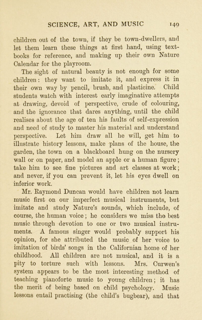 children out of the town, if they be town-dwellers, and let them learn these things at first hand, using text- books for reference, and making up their own Nature Calendar for the playroom. The sight of natural beauty is not enough for some children: they want to imitate it, and express it in their own way by pencil, brush, and plasticine. Child students watch with interest early imaginative attempts at drawing, devoid of perspective, crude of colouring, and the ignorance that dares anything, until the child realises about the age of ten his faults of self-expression and need of study to master his material and understand perspective. Let him draw all he will, get him to illustrate history lessons, make plans of the house, the garden, the town on a blackboard hung on the nursery wall or on paper, and model an apple or a human figure; take him to see fine pictures and art classes at work; and never, if you can prevent it, let his eyes dwell on inferior work. Mr. Raymond Duncan would have children not learn music first on our imperfect musical instruments, but imitate and study Nature’s sounds, which include, of course, the human voice; he considers we miss the best music through devotion to one or two musical instru- ments. A famous singer would probably support his opinion, for she attributed the music of her voice to imitation of birds’ songs in the Californian home of her childhood. All children are not musical, and it is a pity to torture such with lessons. Mrs. Curwen’s system appears to be the most interesting method of teaching pianoforte music to young children; it has the merit of being based on child psychology. Music lessons entail practising (the child’s bugbear), and that