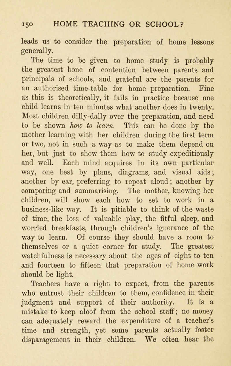 leads us to consider the preparation of home lessons generally. The time to be given to home study is probably the greatest bone of contention between parents and principals of schools, and grateful are the parents for an authorised time-table for home preparation. Fine as this is theoretically, it fails in practice because one child learns in ten minutes what another does in twenty. Most children dilly-dally over the preparation, and need to be shown how to learn. This can be done by the mother learning with her children during the first term or two, not in such a way as to make them depend on her, but just to show them how to study expeditiously and well. Each mind acquires in its own particular way, one best by plans, diagrams, and visual aids; another by ear, preferring to repeat aloud; another by comparing and summarising. The mother, knowing her children, will show each how to set to work in a business-like way. It is pitiable to think of the waste of time, the loss of valuable play, the fitful sleep, and worried breakfasts, through children’s ignorance of the way to learn. Of course they should have a room to themselves or a quiet corner for study. The greatest watchfulness is necessary about the ages of eight to ten and fourteen to fifteen that preparation of home work should be light. Teachers have a right to expect, from the parents who entrust their children to them, confidence in their judgment and support of their authority. It is a mistake to keep aloof from the school staff; no money can adequately reward the expenditure of a teacher’s time and strength, yet some parents actually foster disparagement in their children. We often hear the