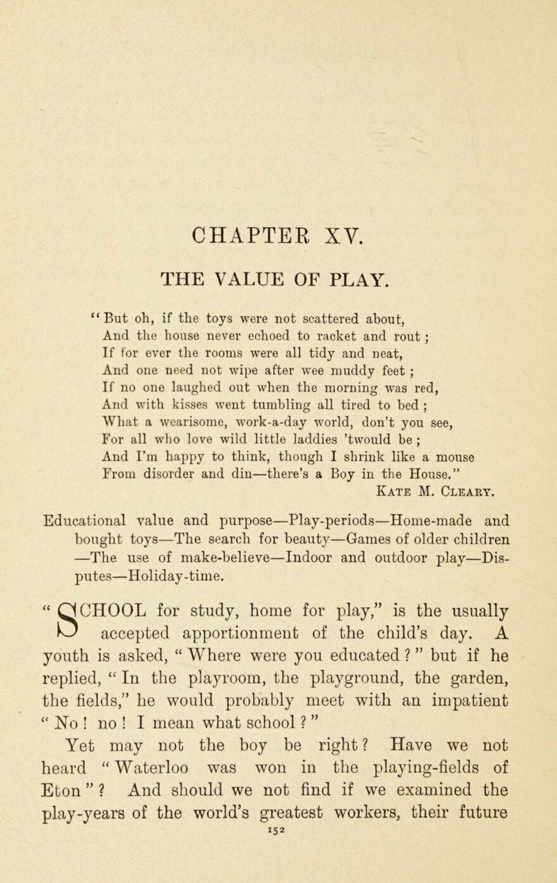 CHAPTER XV. THE VALUE OF PLAY. “ But oh, if the toys were not scattered about, And the house never echoed to racket and rout ; If for ever the rooms were all tidy and neat, And one need not wipe after wee muddy feet ; If no one laughed out when the morning was red, And with kisses went tumbling all tired to bed ; What a wearisome, work-a-day world, don’t you see, For all who love wild little laddies ’twould be ; And I’m happy to think, though I shrink like a mouse From disorder and din—there’s a Boy in the House.” Kate M. Cleary. Educational value and purpose—Play-periods—Home-made and bought toys—The search for beauty—Games of older children —The use of make-believe—Indoor and outdoor play—Dis- putes—Holiday-time. “ CJCHOOL for study, home for play,” is the usually accepted apportionment of the child’s day. A youth is asked, “ Where were you educated ? ” but if he replied, “ In the playroom, the playground, the garden, the fields,” he would probably meet with an impatient “ No ! no ! I mean what school ? ” Yet may not the boy be right ? Have we not heard “ Waterloo was won in the playing-fields of Eton ” ? And should we not find if we examined the play-years of the world’s greatest workers, their future