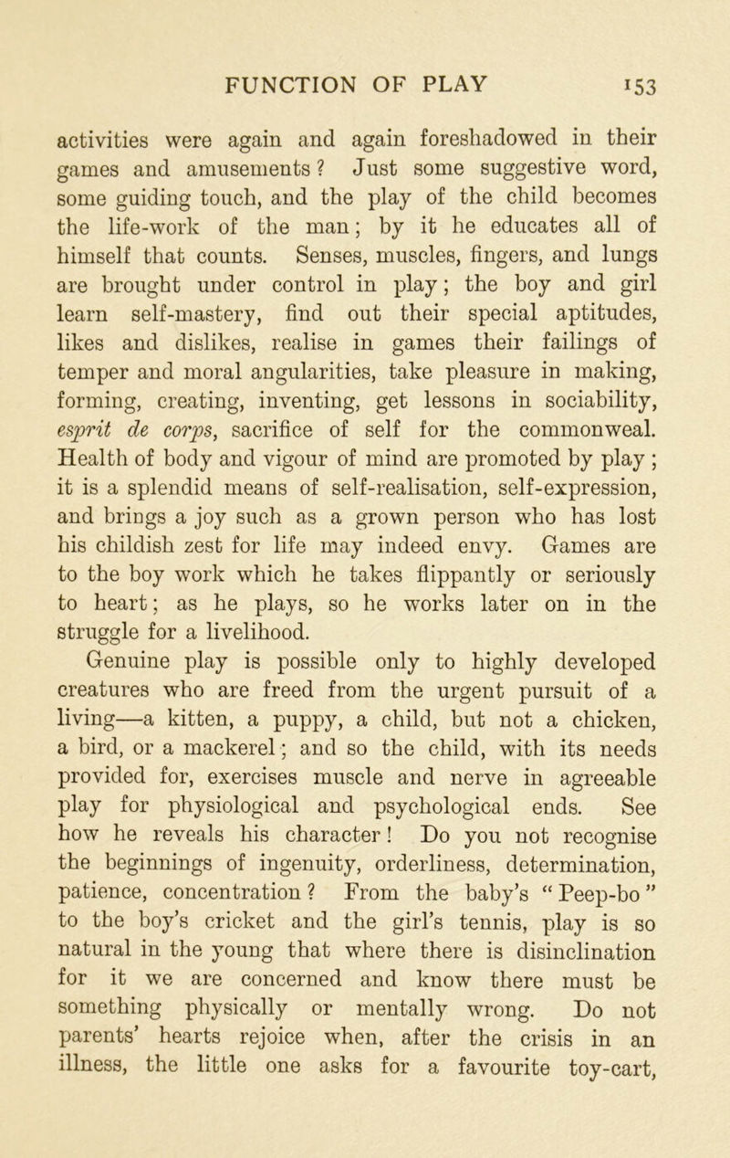 activities were again and again foreshadowed in their games and amusements ? Just some suggestive word, some guiding touch, and the play of the child becomes the life-work of the man; by it he educates all of himself that counts. Senses, muscles, fingers, and lungs are brought under control in play; the boy and girl learn self-mastery, find out their special aptitudes, likes and dislikes, realise in games their failings of temper and moral angularities, take pleasure in making, forming, creating, inventing, get lessons in sociability, esprit de corps, sacrifice of self for the commonweal. Health of body and vigour of mind are promoted by play ; it is a splendid means of self-realisation, self-expression, and brings a joy such as a grown person who has lost his childish zest for life may indeed envy. Games are to the boy work which he takes flippantly or seriously to heart; as he plays, so he works later on in the struggle for a livelihood. Genuine play is possible only to highly developed creatures who are freed from the urgent pursuit of a living—a kitten, a puppy, a child, but not a chicken, a bird, or a mackerel ; and so the child, with its needs provided for, exercises muscle and nerve in agreeable play for physiological and psychological ends. See how he reveals his character! Do you not recognise the beginnings of ingenuity, orderliness, determination, patience, concentration ? From the baby’s “ Peep-bo ” to the boy’s cricket and the girl’s tennis, play is so natural in the young that where there is disinclination for it we are concerned and know there must be something physically or mentally wrong. Do not parents’ hearts rejoice when, after the crisis in an illness, the little one asks for a favourite toy-cart,