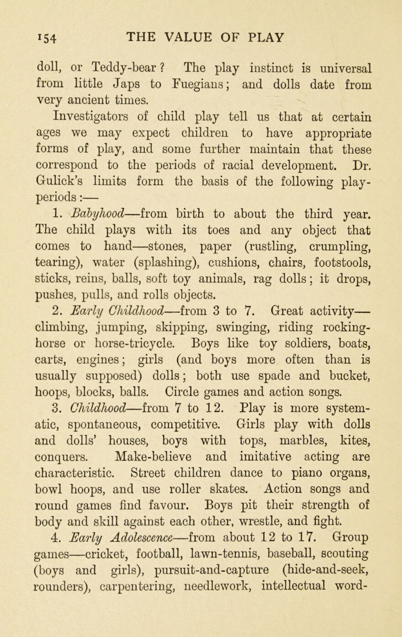 doll, or Teddy-bear ? The play instinct is universal from little Japs to Fuegians; and dolls date from very ancient times. Investigators of child play tell us that at certain ages we may expect children to have appropriate forms of play, and some further maintain that these correspond to the periods of racial development. Dr. Gulick’s limits form the basis of the following play- periods :— 1. Babyhood—from birth to about the third year. The child plays with its toes and any object that comes to hand—stones, paper (rustling, crumpling, tearing), water (splashing), cushions, chairs, footstools, sticks, reins, balls, soft toy animals, rag dolls; it drops, pushes, pulls, and rolls objects. 2. Early Childhood—from 3 to 7. Great activity— climbing, jumping, skipping, swinging, riding rocking- horse or horse-tricycle. Boys like toy soldiers, boats, carts, engines; girls (and boys more often than is usually supposed) dolls; both use spade and bucket, hoops, blocks, balls. Circle games and action songs. 3. Childhood—from 7 to 12. Play is more system- atic, spontaneous, competitive. Girls play with dolls and dolls’ houses, boys with tops, marbles, kites, conquers. Make-believe and imitative acting are characteristic. Street children dance to piano organs, bowl hoops, and use roller skates. Action songs and round games find favour. Boys pit their strength of body and skill against each other, wrestle, and fight. 4. Early Adolescence—from about 12 to 17. Group games—cricket, football, lawn-tennis, baseball, scouting (boys and girls), pursuit-and-capture (hide-and-seek, rounders), carpentering, needlework, intellectual word-