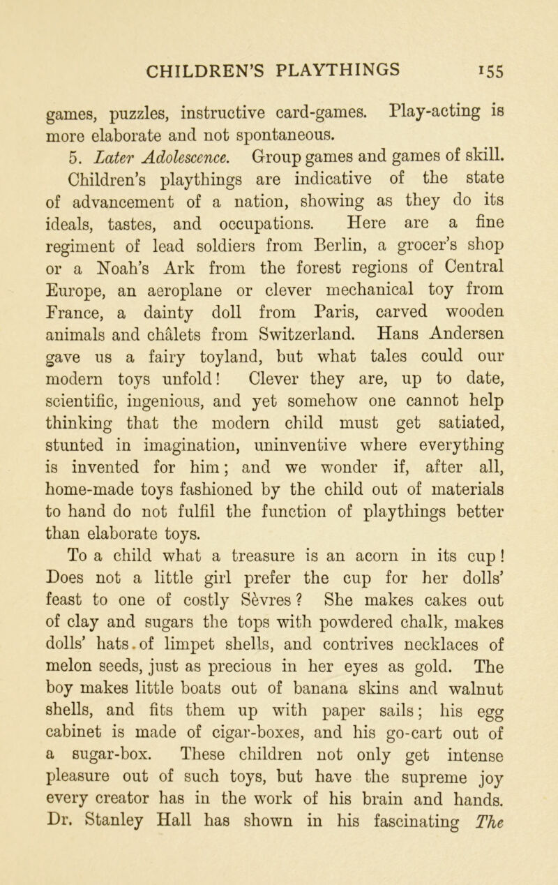 games, puzzles, instructive card-games. Play-acting is more elaborate and not spontaneous. 5. Later Adolescence. Group games and games of skill. Children’s playthings are indicative of the state of advancement of a nation, showing as they do its ideals, tastes, and occupations. Here are a fine regiment of lead soldiers from Berlin, a grocer’s shop or a Noah’s Ark from the forest regions of Central Europe, an aeroplane or clever mechanical toy from France, a dainty doll from Paris, carved wooden animals and chalets from Switzerland. Hans Andersen gave us a fairy toyland, but what tales could our modern toys unfold! Clever they are, up to date, scientific, ingenious, and yet somehow one cannot help thinking that the modern child must get satiated, stunted in imagination, uninventive where everything is invented for him; and we wonder if, after all, home-made toys fashioned by the child out of materials to hand do not fulfil the function of playthings better than elaborate toys. To a child what a treasure is an acorn in its cup ! Does not a little girl prefer the cup for her dolls’ feast to one of costly Sevres ? She makes cakes out of clay and sugars the tops with powdered chalk, makes dolls’ hats.of limpet shells, and contrives necklaces of melon seeds, just as precious in her eyes as gold. The boy makes little boats out of banana skins and walnut shells, and fits them up with paper sails; his egg cabinet is made of cigar-boxes, and his go-cart out of a sugar-box. These children not only get intense pleasure out of such toys, but have the supreme joy every creator has in the work of his brain and hands. Dr. Stanley Hall has shown in his fascinating The