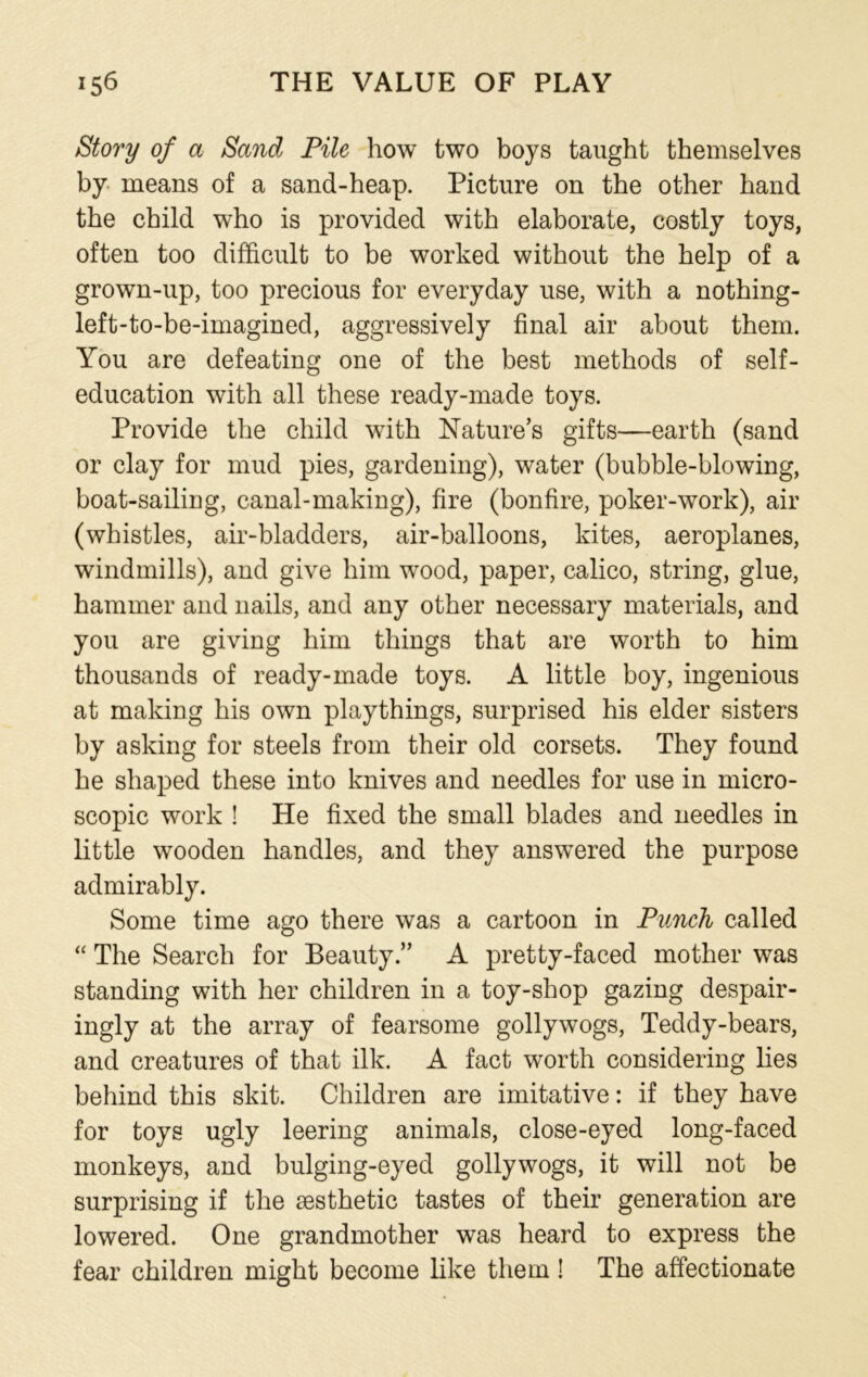 Story of a Sand Pile how two boys taught themselves by means of a sand-heap. Picture on the other hand the child who is provided with elaborate, costly toys, often too difficult to be worked without the help of a grown-up, too precious for everyday use, with a nothing- left-to-be-imagined, aggressively final air about them. You are defeating one of the best methods of self- education with all these ready-made toys. Provide the child with Nature's gifts—earth (sand or clay for mud pies, gardening), water (bubble-blowing, boat-sailing, canal-making), fire (bonfire, poker-work), air (whistles, air-bladders, air-balloons, kites, aeroplanes, windmills), and give him wood, paper, calico, string, glue, hammer and nails, and any other necessary materials, and you are giving him things that are worth to him thousands of ready-made toys. A little boy, ingenious at making his own playthings, surprised his elder sisters by asking for steels from their old corsets. They found he shaped these into knives and needles for use in micro- scopic work ! He fixed the small blades and needles in little wooden handles, and they answered the purpose admirably. Some time ago there was a cartoon in Punch called “ The Search for Beauty.” A pretty-faced mother was standing with her children in a toy-shop gazing despair- ingly at the array of fearsome gollywogs, Teddy-bears, and creatures of that ilk. A fact worth considering lies behind this skit. Children are imitative: if they have for toys ugly leering animals, close-eyed long-faced monkeys, and bulging-eyed gollywogs, it will not be surprising if the aesthetic tastes of their generation are lowered. One grandmother was heard to express the fear children might become like them! The affectionate