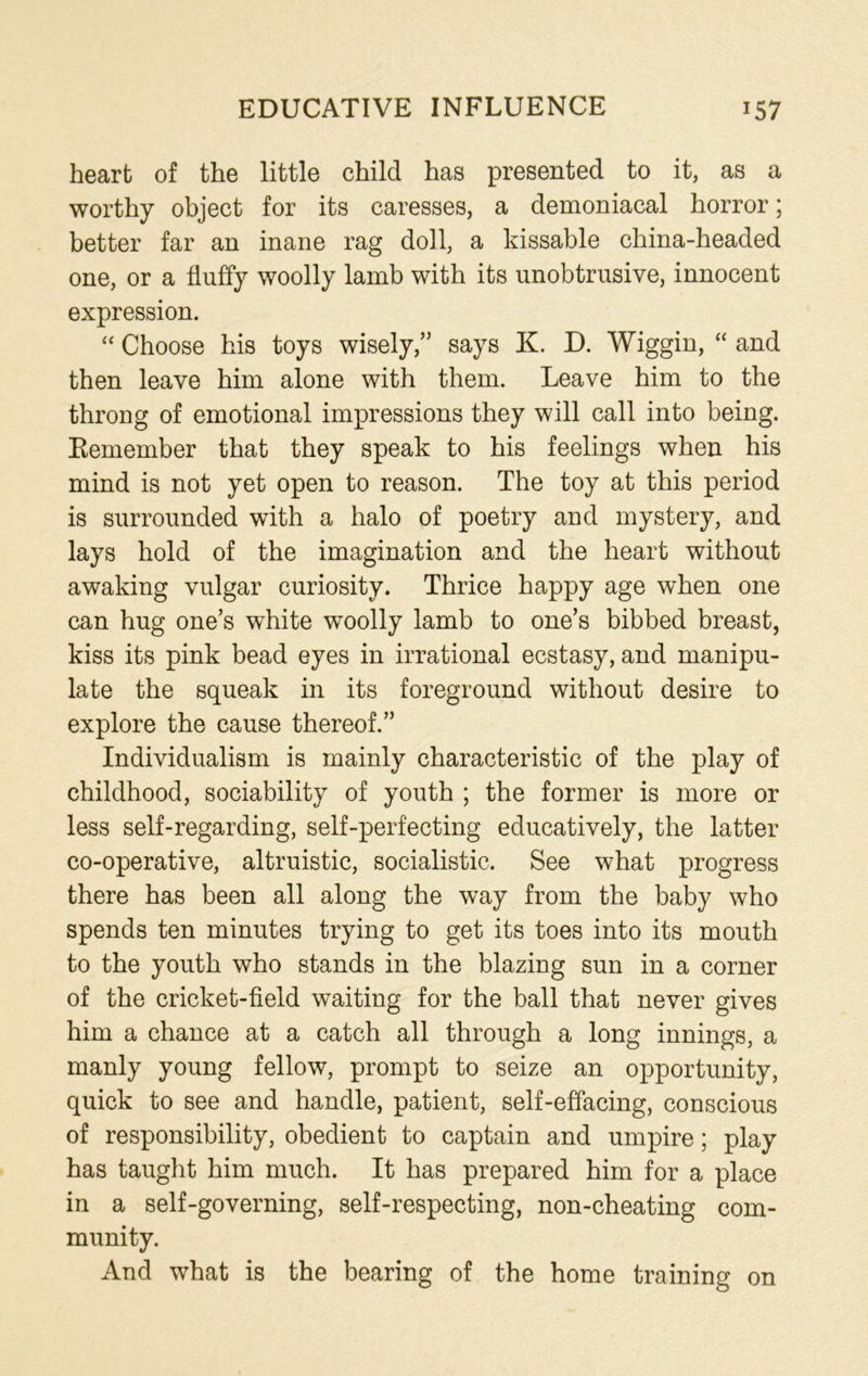 EDUCATIVE INFLUENCE J57 heart of the little child has presented to it, as a worthy object for its caresses, a demoniacal horror; better far an inane rag doll, a kissable china-headed one, or a fluffy woolly lamb with its unobtrusive, innocent expression. “ Choose his toys wisely,” says K. D. Wiggin, “ and then leave him alone with them. Leave him to the throng of emotional impressions they will call into being. Eemember that they speak to his feelings when his mind is not yet open to reason. The toy at this period is surrounded with a halo of poetry and mystery, and lays hold of the imagination and the heart without awaking vulgar curiosity. Thrice happy age when one can hug one’s white woolly lamb to one’s bibbed breast, kiss its pink bead eyes in irrational ecstasy, and manipu- late the squeak in its foreground without desire to explore the cause thereof.” Individualism is mainly characteristic of the play of childhood, sociability of youth ; the former is more or less self-regarding, self-perfecting educatively, the latter co-operative, altruistic, socialistic. See what progress there has been all along the way from the baby who spends ten minutes trying to get its toes into its mouth to the youth who stands in the blazing sun in a corner of the cricket-field waiting for the ball that never gives him a chance at a catch all through a long innings, a manly young fellow, prompt to seize an opportunity, quick to see and handle, patient, self-effacing, conscious of responsibility, obedient to captain and umpire; play has taught him much. It has prepared him for a place in a self-governing, self-respecting, non-cheating com- munity. And what is the bearing of the home training on