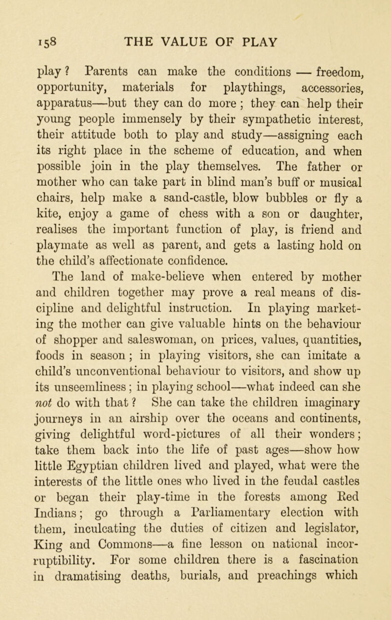 play ? Parents can make the conditions — freedom, opportunity, materials for playthings, accessories, apparatus—but they can do more ; they can help their young people immensely by their sympathetic interest, their attitude both to play and study—assigning each its right place in the scheme of education, and when possible join in the play themselves. The father or mother who can take part in blind man’s buff or musical chairs, help make a sand-castle, blow bubbles or fly a kite, enjoy a game of chess with a son or daughter, realises the important function of play, is friend and playmate as well as parent, and gets a lasting hold on the child’s affectionate confidence. The land of make-believe when entered by mother and children together may prove a real means of dis- cipline and delightful instruction. In playing market- ing the mother can give valuable hints on the behaviour of shopper and saleswoman, on prices, values, quantities, foods in season ; in playing visitors, she can imitate a child’s unconventional behaviour to visitors, and show up its unseemliness ; in playing school—what indeed can she not do with that ? She can take the children imaginary journeys in an airship over the oceans and continents, giving delightful word-pictures of all their wonders; take them back into the life of past ages—show how little Egyptian children lived and played, what were the interests of the little ones who lived in the feudal castles or began their play-time in the forests among Eed Indians; go through a Parliamentary election with them, inculcating the duties of citizen and legislator, King and Commons—a fine lesson on national incor- ruptibility. For some children there is a fascination in dramatising deaths, burials, and preachings which