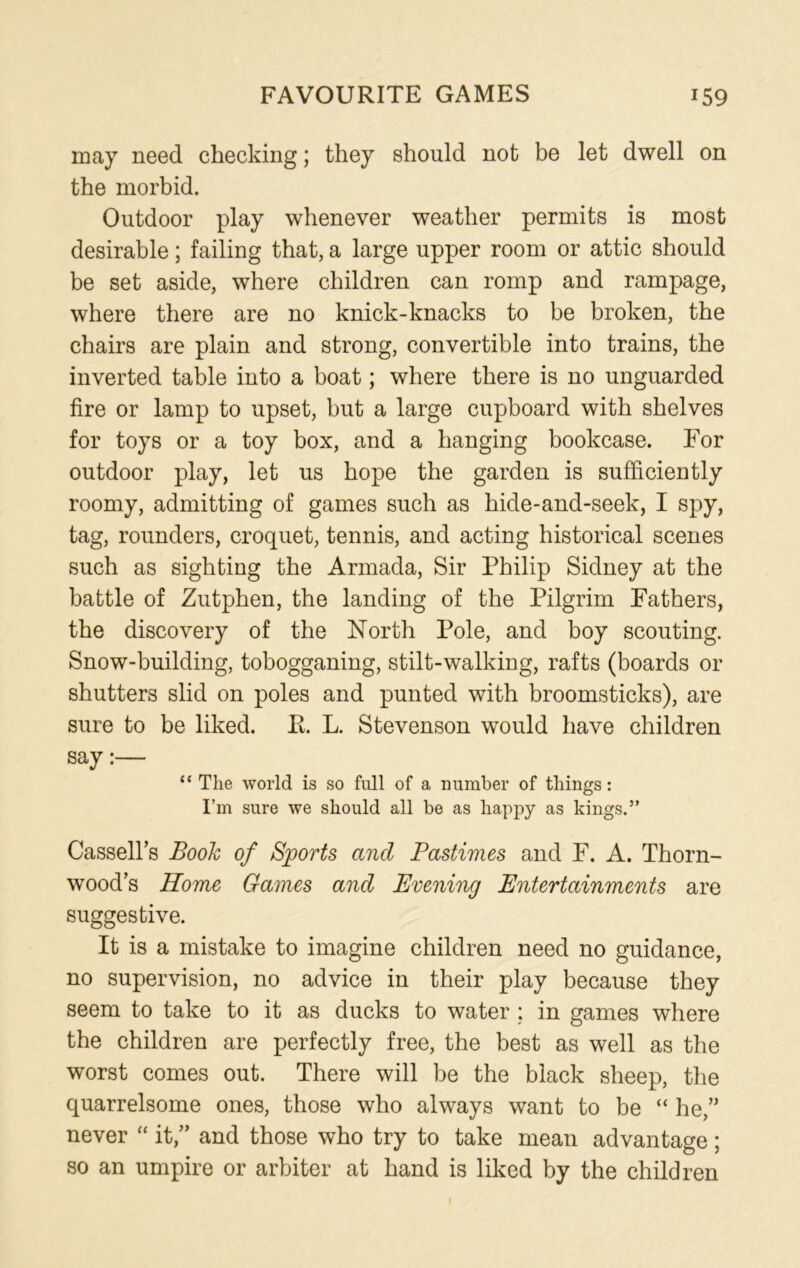 may need checking; they should not be let dwell on the morbid. Outdoor play whenever weather permits is most desirable; failing that, a large upper room or attic should be set aside, where children can romp and rampage, where there are no knick-knacks to be broken, the chairs are plain and strong, convertible into trains, the inverted table into a boat; where there is no unguarded fire or lamp to upset, but a large cupboard with shelves for toys or a toy box, and a hanging bookcase. For outdoor play, let us hope the garden is sufficiently roomy, admitting of games such as hide-and-seek, I spy, tag, rounders, croquet, tennis, and acting historical scenes such as sighting the Armada, Sir Philip Sidney at the battle of Zutphen, the landing of the Pilgrim Fathers, the discovery of the North Pole, and boy scouting. Snow-building, tobogganing, stilt-walking, rafts (boards or shutters slid on poles and punted with broomsticks), are sure to be liked. R. L. Stevenson would have children say:— “ The world is so full of a number of tilings: I’m sure we should all be as happy as kings.” Cassell’s Booh of Sports and Pastimes and F. A. Thorn- wood’s Home Games and Evening Entertainments are suggestive. It is a mistake to imagine children need no guidance, no supervision, no advice in their play because they seem to take to it as ducks to water ; in games where the children are perfectly free, the best as well as the worst comes out. There will be the black sheep, the quarrelsome ones, those who always want to be “ he,” never “ it,” and those who try to take mean advantage; so an umpire or arbiter at hand is liked by the children