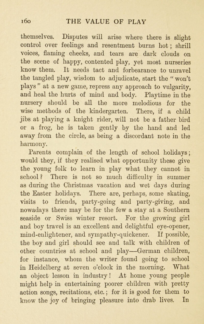 themselves. Disputes will arise where there is slight control over feelings and resentment burns hot; shrill voices, flaming cheeks, and tears are dark clouds on the scene of happy, contented play, yet most nurseries know them. It needs tact and forbearance to unravel the tangled play, wisdom to adjudicate, start the “ won’t plays ” at a new game, repress any approach to vulgarity, and heal the hurts of mind and body. Playtime in the nursery should be all the more melodious for the wise methods of the kindergarten. There, if a child jibs at playing a knight rider, will not be a father bird or a frog, he is taken gently by the hand and led away from the circle, as being a discordant note in the harmony. Parents complain of the length of school holidays; would they, if they realised what opportunity these give the young folk to learn in play what they cannot in school ? There is not so much difficulty in summer as during the Christmas vacation and wet days during the Easter holidays. There are, perhaps, some skating, visits to friends, party-going and party-giving, and nowadays there may be for the few a stay at a Southern seaside or Swiss winter resort. For the growing girl and boy travel is an excellent and delightful eye-opener, mind-enlightener, and sympathy-quickener. If possible, the boy and girl should see and talk with children of other countries at school and play—German children, for instance, whom the writer found going to school in Heidelberg at seven o’clock in the morning. What an object lesson in industry ! At home young people might help in entertaining poorer children with pretty action songs, recitations, etc.; for it is good for them to know the joy of bringing pleasure into drab lives. In