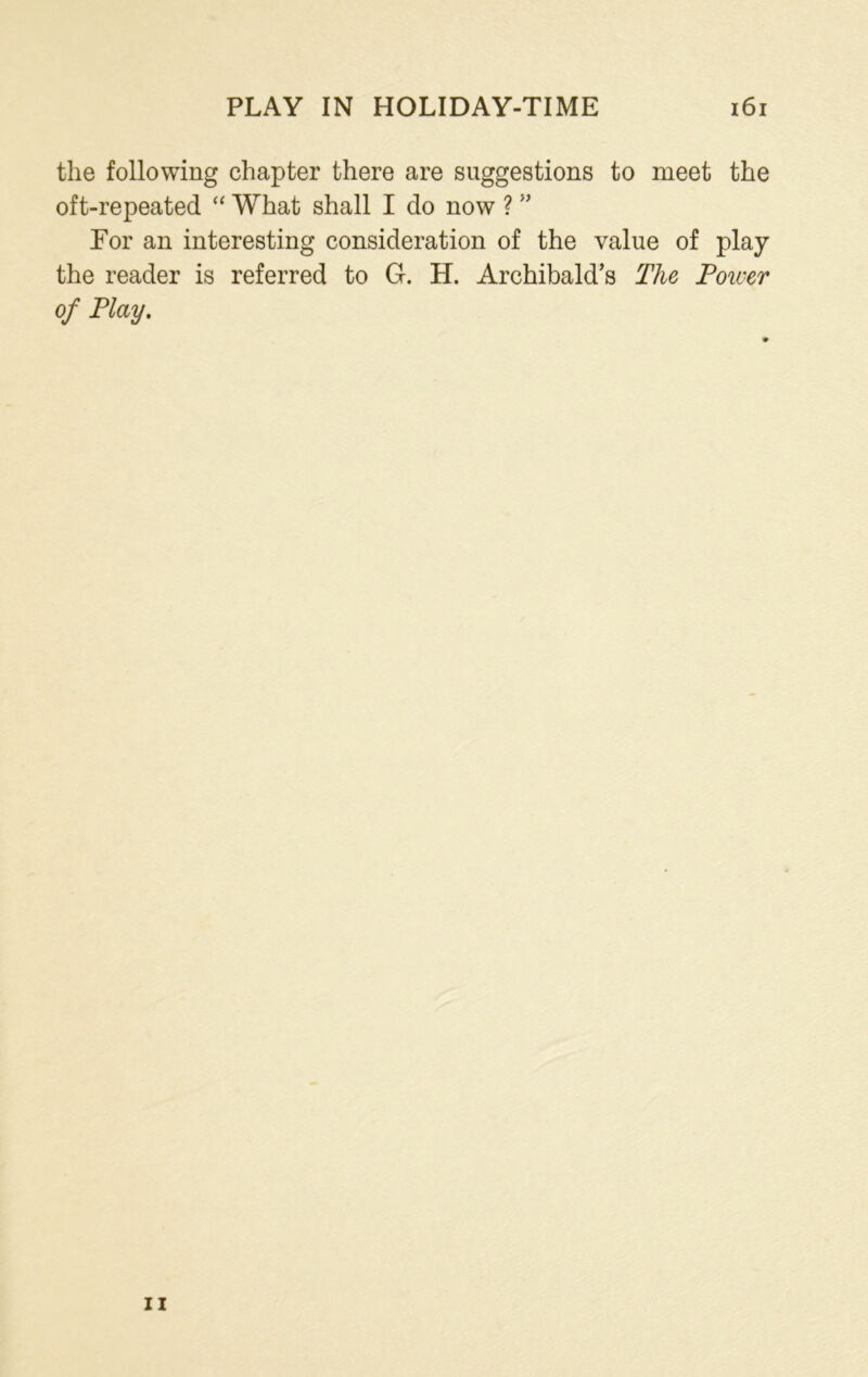 the following chapter there are suggestions to meet the oft-repeated “ What shall I do now ? ” For an interesting consideration of the value of play the reader is referred to G. H. Archibald’s The Tower of Play. ii