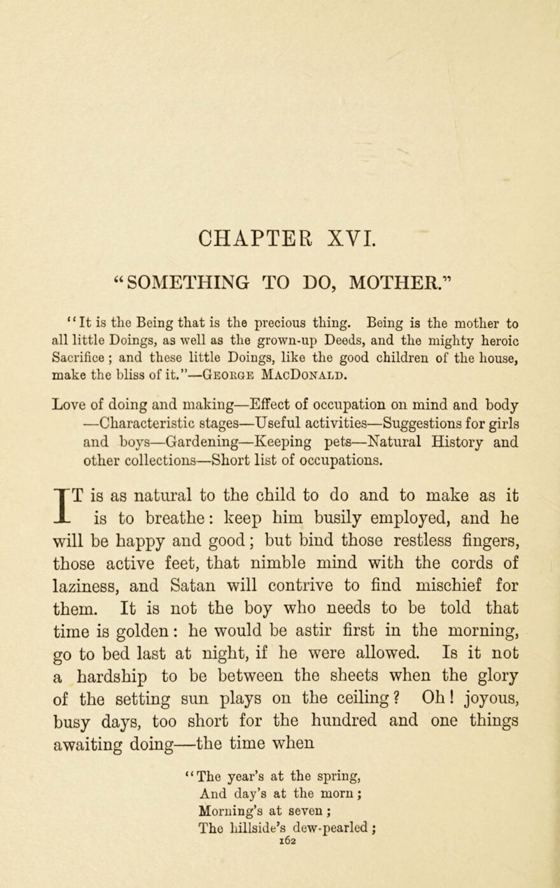 CHAPTER XVI. “SOMETHING TO DO, MOTHER.” “It is tlie Being that is the precious thing. Being is the mother to all little Doings, as well as the grown-up Deeds, and the mighty heroic Sacrifice ; and these little Doings, like the good children of the house, make the bliss of it.”—George MacDonald. Love of doing and making—Effect of occupation on mind and body —Characteristic stages—Useful activities—Suggestions for girls and boys—Gardening—Keeping pets—Natural History and other collections—Short list of occupations. IT is as natural to the child to do and to make as it is to breathe: keep him busily employed, and he will be happy and good; but bind those restless fingers, those active feet, that nimble mind with the cords of laziness, and Satan will contrive to find mischief for them. It is not the boy who needs to be told that time is golden: he would be astir first in the morning, go to bed last at night, if he were allowed. Is it not a hardship to be between the sheets when the glory of the setting sun plays on the ceiling ? Oh! joyous, busy days, too short for the hundred and one things awaiting doing—the time when “The year’s at the spring, And day’s at the morn; Morning’s at seven; The hillside’s dew-pearled;