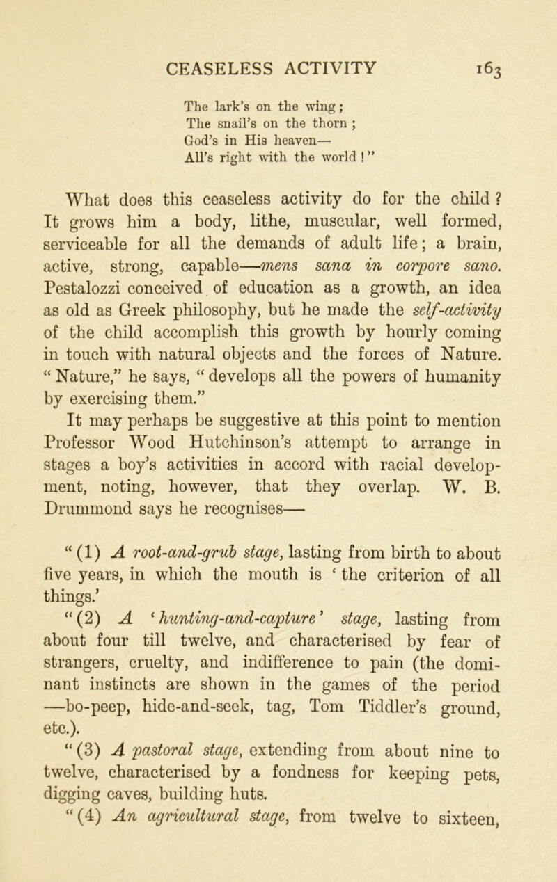 The lark’s on the wing; The snail’s on the thorn ; God’s in His heaven— All’s right with the world ! ” What does this ceaseless activity do for the child ? It grows him a body, lithe, muscular, well formed, serviceable for all the demands of adult life; a brain, active, strong, capable—mens Sana in corpore sano. Pestalozzi conceived of education as a growth, an idea as old as Greek philosophy, but he made the self-activity of the child accomplish this growth by hourly coming in touch with natural objects and the forces of Nature. “ Nature,” he says, “ develops all the powers of humanity by exercising them.” It may perhaps be suggestive at this point to mention Professor Wood Hutchinson’s attempt to arrange in stages a boy’s activities in accord with racial develop- ment, noting, however, that they overlap. W. B. Drummond says he recognises— “ (1) A root-and-grub stage, lasting from birth to about five years, in which the mouth is ‘ the criterion of all things.’ “ (2) A 1 hunting-and-capture ’ stage, lasting from about four till twelve, and characterised by fear of strangers, cruelty, and indifference to pain (the domi- nant instincts are shown in the games of the period —bo-peep, hide-and-seek, tag, Tom Tiddler’s ground, etc.). “ (3) A pastoral stage, extending from about nine to twelve, characterised by a fondness for keeping pets, digging caves, building huts. “(4) An agricultural stage, from twelve to sixteen,