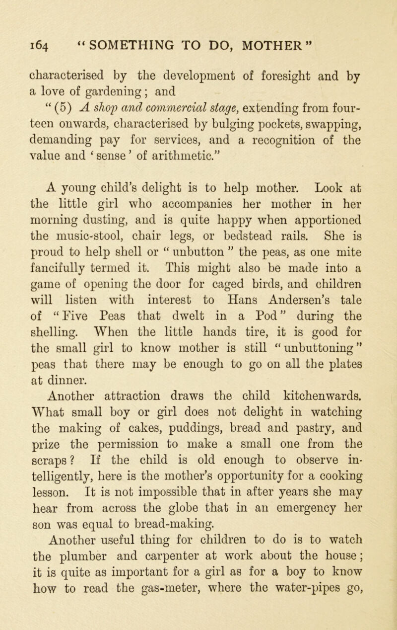 characterised by the development of foresight and by a love of gardening ; and “ (5) A shop and commercial stage, extending from four- teen onwards, characterised by bulging pockets, swapping, demanding pay for services, and a recognition of the value and ‘ sense ’ of arithmetic.” A young child’s delight is to help mother. Look at the little girl who accompanies her mother in her morning dusting, and is quite happy when apportioned the music-stool, chair legs, or bedstead rails. She is proud to help shell or “ unbutton ” the peas, as one mite fancifully termed it. This might also be made into a game of opening the door for caged birds, and children will listen with interest to Hans Andersen’s tale of “ Five Peas that dwelt in a Pod ” during the shelling. When the little hands tire, it is good for the small girl to know mother is still “ unbuttoning ” peas that there may be enough to go on all the plates at dinner. Another attraction draws the child kitchenwards. What small boy or girl does not delight in watching the making of cakes, puddings, bread and pastry, and prize the permission to make a small one from the scraps ? If the child is old enough to observe in- telligently, here is the mother’s opportunity for a cooking lesson. It is not impossible that in after years she may hear from across the globe that in an emergency her son was equal to bread-making. Another useful thing for children to do is to watch the plumber and carpenter at work about the house; it is quite as important for a girl as for a boy to know how to read the gas-meter, where the water-pipes go,