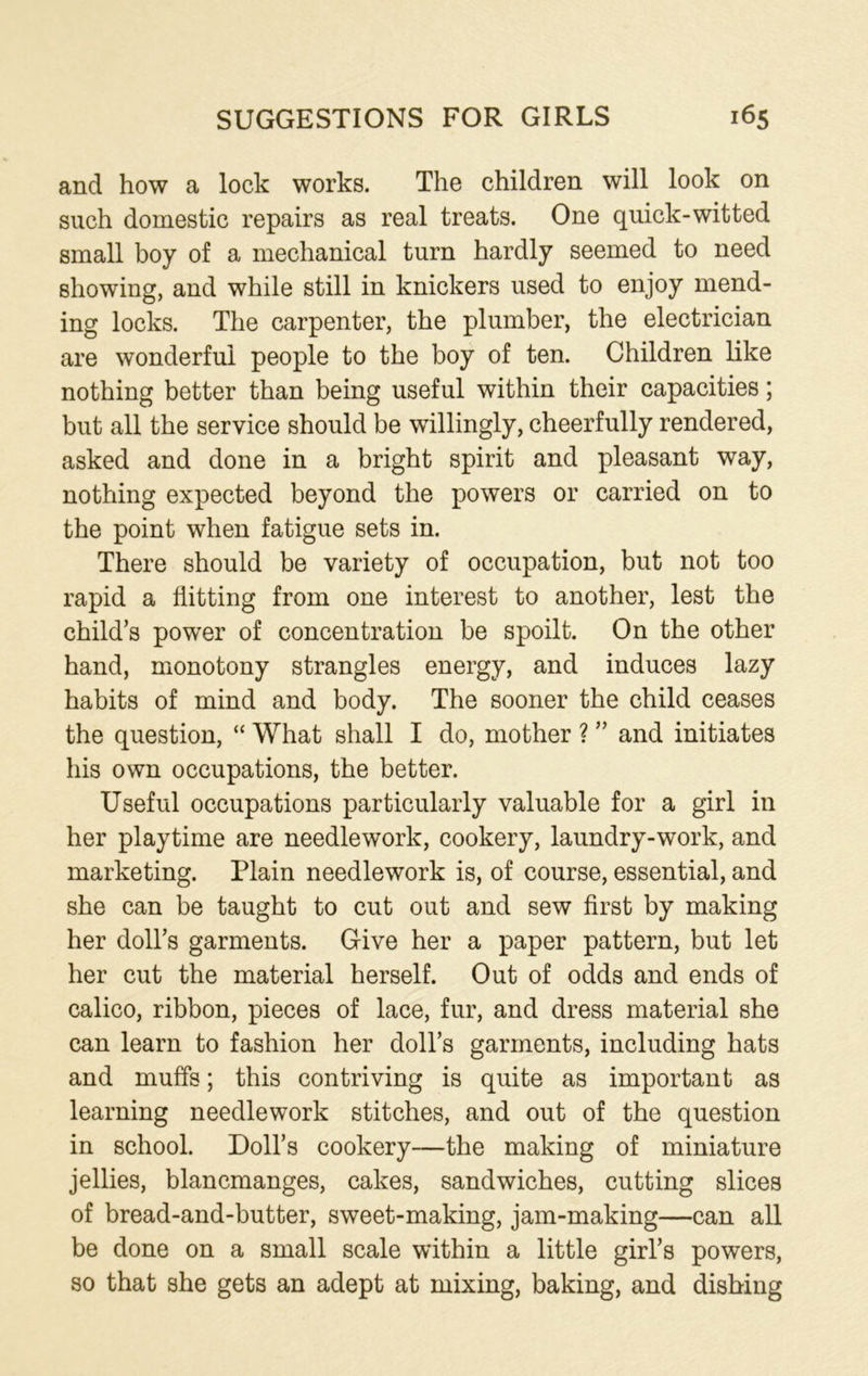 and how a lock works. The children will look on such domestic repairs as real treats. One quick-witted small boy of a mechanical turn hardly seemed to need showing, and while still in knickers used to enjoy mend- ing locks. The carpenter, the plumber, the electrician are wonderful people to the boy of ten. Children like nothing better than being useful within their capacities; but all the service should be willingly, cheerfully rendered, asked and done in a bright spirit and pleasant way, nothing expected beyond the powers or carried on to the point when fatigue sets in. There should be variety of occupation, but not too rapid a flitting from one interest to another, lest the child’s power of concentration be spoilt. On the other hand, monotony strangles energy, and induces lazy habits of mind and body. The sooner the child ceases the question, “ What shall I do, mother ? ” and initiates his own occupations, the better. Useful occupations particularly valuable for a girl in her playtime are needlework, cookery, laundry-work, and marketing. Plain needlework is, of course, essential, and she can be taught to cut out and sew first by making her doll’s garments. Give her a paper pattern, but let her cut the material herself. Out of odds and ends of calico, ribbon, pieces of lace, fur, and dress material she can learn to fashion her doll’s garments, including hats and muffs; this contriving is quite as important as learning needlework stitches, and out of the question in school. Doll’s cookery—the making of miniature jellies, blancmanges, cakes, sandwiches, cutting slices of bread-and-butter, sweet-making, jam-making—can all be done on a small scale within a little girl’s powers, so that she gets an adept at mixing, baking, and dishing