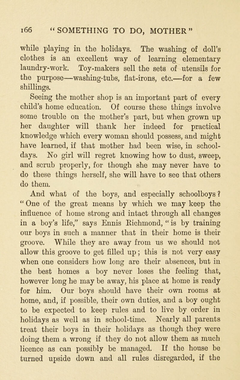 while playing in the holidays. The washing of doll’s clothes is an excellent way of learning elementary laundry-work. Toy-makers sell the sets of utensils for the purpose—washing-tubs, flat-irons, etc.—for a few shillings. Seeing the mother shop is an important part of every child’s home education. Of course these things involve some trouble on the mother’s part, but when grown up her daughter will thank her indeed for practical knowledge which every woman should possess, and might have learned, if that mother had been wise, in school- days. No girl will regret knowing how to dust, sweep, and scrub properly, for though she may never have to do these things herself, she will have to see that others do them. And what of the boys, and especially schoolboys ? “ One of the great means by which we may keep the influence of home strong and intact through all changes in a boy’s life,” says Ennis Richmond, “ is by training our boys in such a manner that in their home is their groove. While they are away from us we should not allow this groove to get filled up; this is not very easy when one considers how long are their absences, but in the best homes a boy never loses the feeling that, however long he may be away, his place at home is ready for him. Our boys should have their own rooms at home, and, if possible, their own duties, and a boy ought to be expected to keep rules and to live by order in holidays as well as in school-time. Nearly all parents treat their boys in their holidays as though they were doing them a wrong if they do not allow them as much licence as can possibly be managed. If the house be turned upside down and all rules disregarded, if the