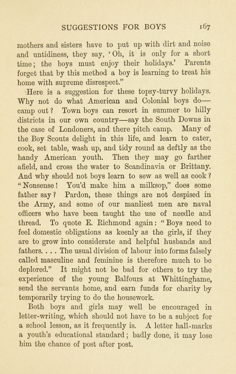 mothers and sisters have to put up with dirt and noise and untidiness, they say, ‘ Oh, it is only for a short time; the boys must enjoy their holidays.’ Parents forget that by this method a boy is learning to treat his home with supreme disrespect.” Here is a suggestion for these topsy-turvy holidays. Why not do what American and Colonial boys do— camp out ? Town boys can resort in summer to hilly districts in our own country—say the South Downs in the case of Londoners, and there pitch camp. Many of the Boy Scouts delight in this life, and learn to cater, cook, set table, wash up, and tidy round as deftly as the handy American youth. Then they may go farther afield, and cross the water to Scandinavia or Brittany. And why should not boys learn to sew as well as cook ? “ Nonsense! You’d make him a milksop,” does some father say ? Pardon, these things are not despised in the Army, and some of our manliest men are naval officers who have been taught the use of needle and thread. To quote E. Richmond again: “ Boys need to feel domestic obligations as keenly as the girls, if they are to grow into considerate and helpful husbands and fathers. . . . The usual division of labour into forms falsely called masculine and feminine is therefore much to be deplored.” It might not be bad for others to try the experience of the young Balfours at Whittinghame, send the servants home, and earn funds for charity by temporarily trying to do the housework. Both boys and girls may well be encouraged in letter-writing, which should not have to be a subject for a school lesson, as it frequently is. A letter hall-marks a youth’s educational standard; badly done, it may lose him the chance of post after post.